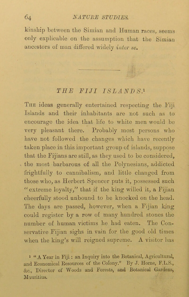 kinship between the Simian and Human races, seems only explicable on the assumption that the Simian ancestors of man differed widely inter se. THE FIJI ISLANDSJ The ideas generally entertained respecting the Fiji Islands and their inhabitants are not such as to encourage the idea that life to white men would be very pleasant there. Probably most persons who have not followed the changes which have recently taken place in this important group of islands, suppose that the Fijians are still, as they used to be considered, the most barbarous of all the Polynesians, addicted frightfully to cannibalism, and little changed from those who, as Herbert Spencer puts it, possessed such “ extreme loyalty,” that if the king willed it, a Fijian cheerfully stood unbound to be knocked on the head. The days are passed, however, when a Fijian king could register by a row of many hundred stones the number of human victims he had eaten. The Con- servative Fijian sighs in vain for the good old times when the king’s will reigned supreme. A visitor has 1 “AYear in Fiji: an Inquiry into the Botanical, Agricultural, and Economical Resources of the Colony.” By J. Horne, F.L.S., &c., Director of Woods and Forests, and Botanical Gardens, Mauritius.