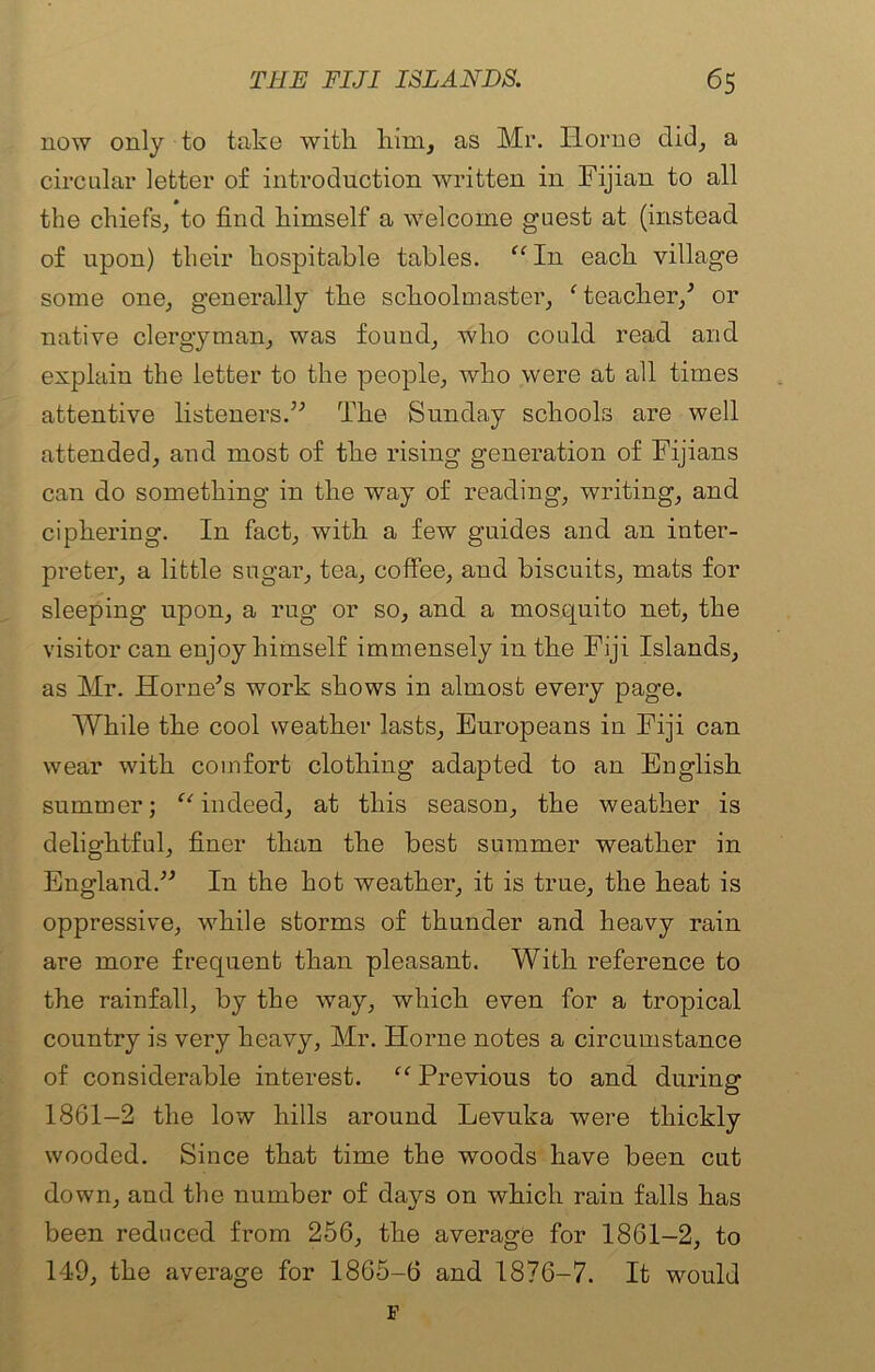 now only to take with him, as Mr. Ilorno did, a circular letter of introduction written in Fijian to all the chiefs, to find himself a welcome guest at (instead of upon) their hospitable tables. “ I11 each village some one, generally the schoolmaster, f teacher/ or native clergyman, was found, who could read and explain the letter to the people, who were at all times attentive listeners.” The Sunday schools are well attended, and most of the rising generation of Fijians can do something in the way of reading, writing, and ciphering. In fact, with a few guides and an inter- preter, a little sugar, tea, coffee, and biscuits, mats for sleeping upon, a rug or so, and a mosquito net, the visitor can enjoy himself immensely in the Fiji Islands, as Mr. Horne’s work shows in almost every page. While the cool weather lasts, Europeans in Fiji can wear with comfort clothing adapted to an English summer; “indeed, at this season, the weather is delightful, finer than the best summer weather in England.” In the hot weather, it is true, the heat is oppressive, while storms of thunder and heavy rain are more frequent than pleasant. With reference to the rainfall, by the way, which even for a tropical country is very heavy, Mr. Horne notes a circumstance of considerable interest. “ Previous to and during 1861-2 the low hills around Levuka were thickly wooded. Since that time the woods have been cut down, and the number of days on which rain falls has been reduced from 256, the average for 1861-2, to 149, the average for 1865-6 and 1876-7. It would F