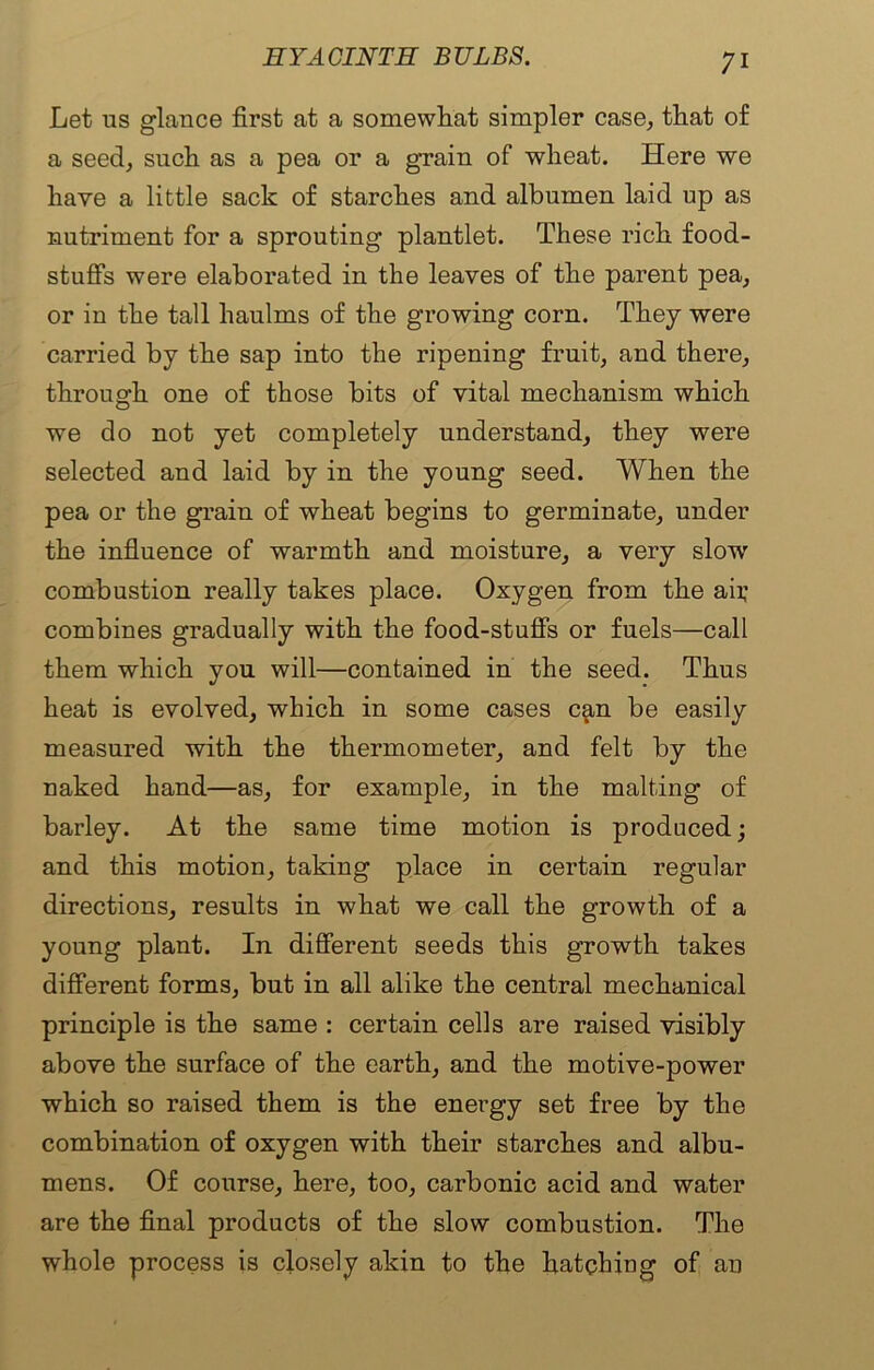 Let us glance first at a somewhat simpler case, that of a seed, such as a pea or a grain of wheat. Here we have a little sack of starches and albumen laid up as nutriment for a sprouting plantlet. These rich food- stuffs were elaborated in the leaves of the parent pea, or in the tall haulms of the growing corn. They were carried by the sap into the ripening fruit, and there, through one of those bits of vital mechanism which we do not yet completely understand, they were selected and laid by in the young seed. When the pea or the grain of wheat begins to germinate, under the influence of warmth and moisture, a very slow combustion really takes place. Oxygen from the aii; combines gradually with the food-stuflfs or fuels—call them which you will—contained in the seed. Thus heat is evolved, which in some cases can be easily measured with the thermometer, and felt by the naked hand—as, for example, in the malting of barley. At the same time motion is produced; and this motion, taking place in certain regular directions, results in what we call the growth of a young plant. In different seeds this growth takes different forms, but in all alike the central mechanical principle is the same : certain cells are raised visibly above the surface of the earth, and the motive-power which so raised them is the energy set free by the combination of oxygen with their starches and albu- mens. Of course, here, too, carbonic acid and water are the final products of the slow combustion. The whole process is closely akin to the hatching of an
