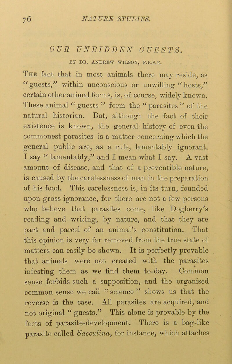 OUR UNBIDDEN GUESTS. CY DR. ANDREW WILSON, F.R.S.E. The fact that in most animals there may reside, as “guests,” within unconscious or unwilling “hosts,” certain other animal forms, is, of course, widely known. These animal “ guests ” form the “ parasites ” of the natural historian. But, although the fact of their existence is known, the general history of even the commonest parasites is a matter concerning which the general public are, as a rule, lamentably ignorant. I say “ lamentably,” and I mean what I say. A vast amount of disease, and that of a preventible nature, is caused by the carelessness of man in the preparation of his food. This carelessness is, in its turn, founded upon gross ignorance, for there are not a few persons who believe that parasites come, like Dogberry’s reading and writing, by nature, and that they are part and parcel of an animal’s constitution. That this opinion is very far removed from the true state of matters can easily be shown. It is perfectly provable that animals were not created with the parasites % infesting them as we find them to-day. Common sense forbids such a supposition, and the organised common sense we call “ science ” shows us that the reverse is the case. All parasites are acquired, and not original “ guests.” This alone is provable by the facts of parasite-development. There is a bag-like parasite called Scicculina, for instance, which attaches