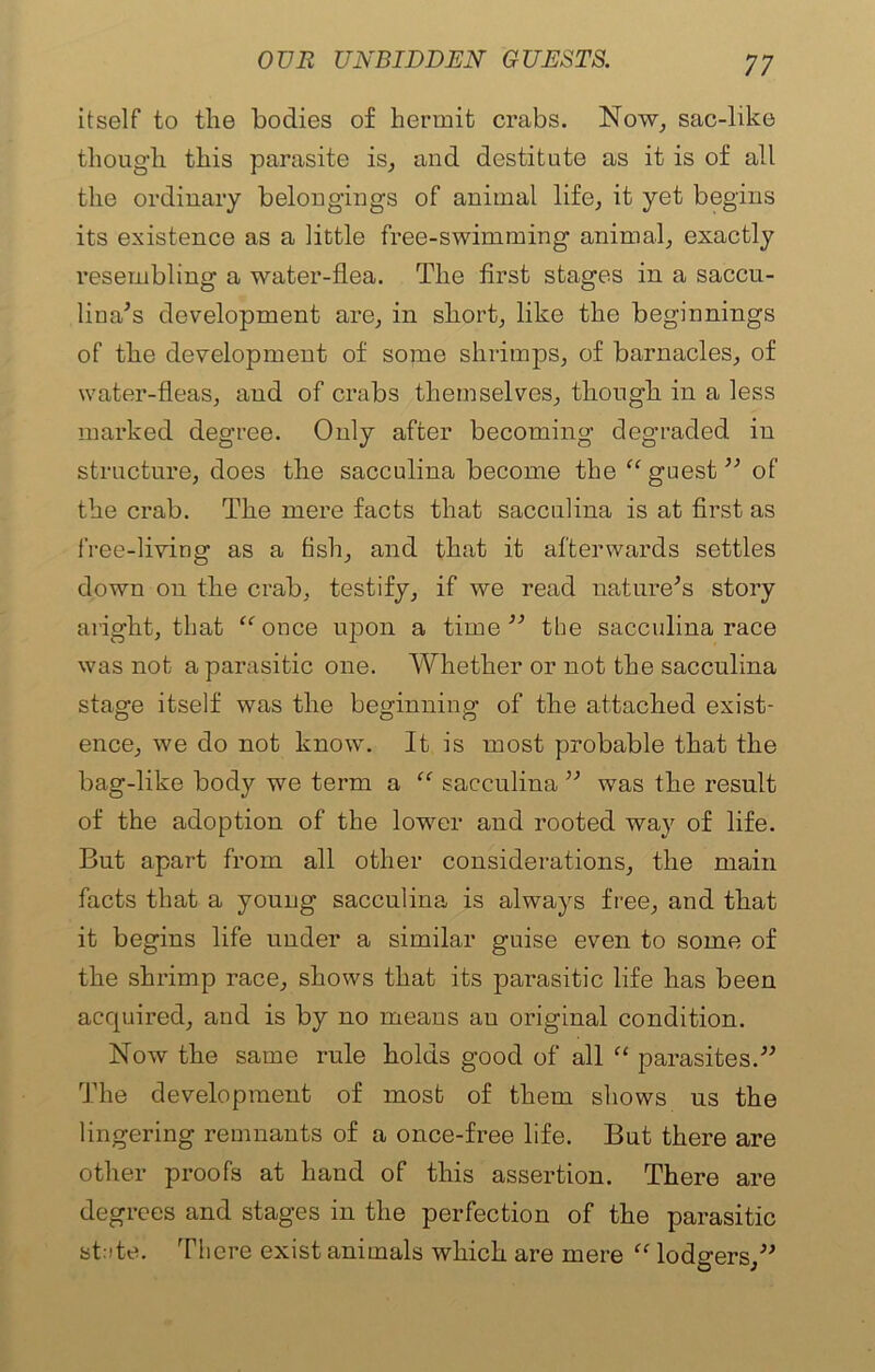 itself to the bodies of hermit crabs. Now, sac-like though this parasite is, and destitute as it is of all the ordinary belongings of animal life, it yet begins its existence as a little free-swimming animal, exactly resembling a water-flea. The first stages in a saccu- lina’s development are, in short, like the beginnings of the development of some shrimps, of barnacles, of water-fleas, and of crabs themselves, though in a less marked degree. Only after becoming degraded in structure, does the sacculina become the “ guest ” of the crab. The mere facts that sacculina is at first as free-living as a fish, and that it afterwards settles down on the crab, testify, if we read nature’s story aright, that “ once upon a time ” the sacculina race was not a parasitic one. Whether or not the sacculina stage itself was the beginning of the attached exist- ence, we do not known It is most probable that the bag-like body we term a “ sacculina ” was the result of the adoption of the lower and rooted wa}f of life. But apart from all other considerations, the main facts that a young sacculina is always free, and that it begins life under a similar guise even to some of the shrimp race, shows that its parasitic life has been acquired, and is by no means au original condition. Now the same rule holds good of all “ parasites.” The development of most of them shows us the lingering remnants of a once-free life. But there are other proofs at hand of this assertion. There are degrees and stages in the perfection of the parasitic stcte. There exist animals which are mere “ lodgers,”