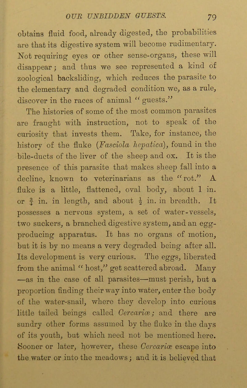 obtains fluid food, already digested, the probabilities are that its digestive system will become rudimentary. Not requiring eyes or other sense-organs, these will disappear; and thus we see represented a kind of zoological backsliding, which reduces the parasite to the elementary and degraded condition we, as a rule, discover in the races of animal guests.** The histories of some of the most common parasites are fraught with instruction, not to speak of the curiosity that invests them. Take, for instance, the history of the fluke (Fasciola hepcitica), found in the bile-ducts of the liver of the sheep and ox. It is the presence of this parasite that makes sheep fall into a decline, known to veterinarians as the ffrot.** A fluke is a little, flattened, oval body, about 1 in. or f in. in length, and about ^ in. in breadth. It possesses a nervous system, a set of water-vessels, two suckers, a branched digestive system, and an egg- producing apparatus. It has no organs of motion, but it is by no means a very degraded being after all. Its development is very curious. The eggs, liberated from the animal “ host/* get scattered abroad. Many —as in the case of all parasites—must perish, but a proportion finding their way into water, enter the body of the water-snail, where they develop into curious little tailed beings called Gercarice; and there are sundry other forms assumed by the fluke in the days of its youth, but which need not be mentioned here. Sooner or later, however, these Gercarice escape into the water or into the meadows; and it is believed that