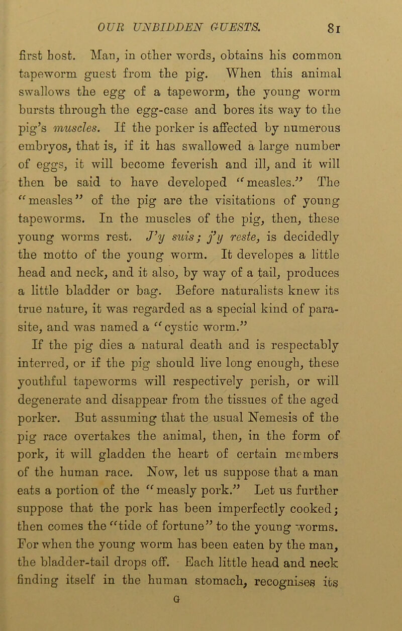 first host. Man, in other words, obtains bis common tapeworm guest from the pig. When this animal swallows the egg of a tapeworm, the young worm bursts through the egg-case and bores its way to the pig’s muscles. If the porker is affected by numerous embryos, that is, if it has swallowed a large number of eggs, it will become feverish and ill, and it will then be said to have developed “ measles.” The “ measles” of the pig are the visitations of young tapeworms. In the muscles of the pig, then, these young worms rest. J\j suis; j’y reste, is decidedly the motto of the young worm. It developes a little head and neck, and it also, by way of a tail, produces a little bladder or bag. Before naturalists knew its true nature, it was regarded as a special kind of para- site, and was named a “ cystic worm.” If the pig dies a natural death and is respectably interred, or if the pig should live long enough, these youthful tapeworms will respectively perish, or will degenerate and disappear from the tissues of the aged porker. But assuming that the usual Nemesis of the pig race overtakes the animal, then, in the form of pork, it will gladden the heart of certain members of the human race. Now, let us suppose that a man eats a portion of the “ measly pork.” Let us further suppose that the pork has been imperfectly cooked; then comes the “tide of fortune” to the young worms. For when the young worm has been eaten by the man, the bladder-tail drops off. Each little head and neck finding itself in the human stomach, recognises its G