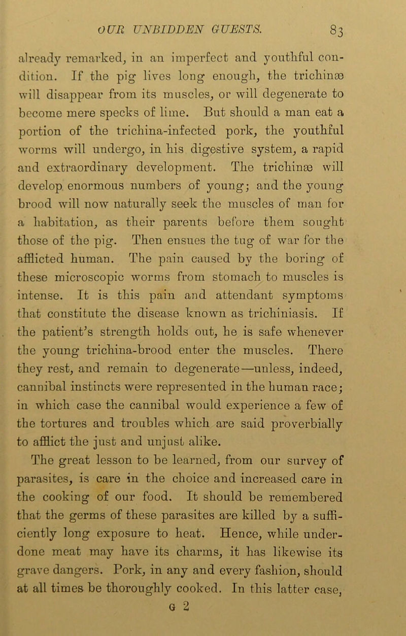 already remarked, in an imperfect and yontkful con- dition. If the pig lives long enough, the trichinae will disappear from its muscles, or will degenerate to become mere specks of lime. But should a man eat a portion of the trichina-infected pork, the youthful worms will undergo, in his digestive system, a rapid and extraordinary development. The trichinae will develop enormous numbers of young; and the young brood will now naturally seek the muscles of man for a habitation, as their parents before them sought those of the pig. Then ensues the tug of war for the afflicted human. The pain caused bv the boring of these microscopic worms from stomach to muscles is intense. It is this pain and attendant symptoms that constitute the disease known as trichiniasis. If the patient’s strength holds out, he is safe whenever the young trichina-brood enter the muscles. There they rest, and remain to degenerate—unless, indeed, cannibal instincts were represented in the human race; in which case the cannibal would experience a few of the tortures and troubles which are said proverbially to afflict the just and unjust alike. The great lesson to be learned, from our survey of parasites, is care in the choice and increased care in the cooking of our food. It should be remembered that the germs of these parasites are killed by a suffi- ciently long exposure to heat. Hence, while under- done meat may have its charms, it has likewise its grave dangers. Pork, in any and every fashion, should at all times be thoroughly cooked. In this latter case, G 2