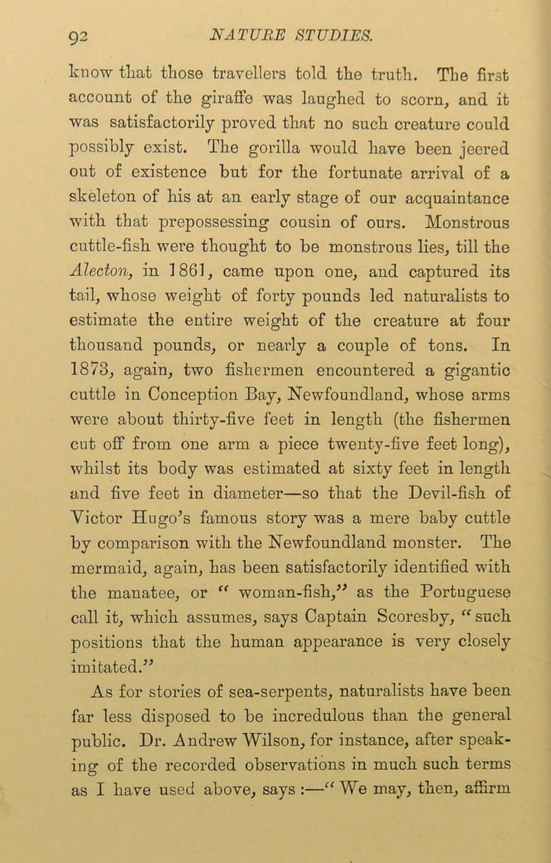 know tliat tliose travellers told the truth. The first account of the giraffe was laughed to scorn, and it was satisfactorily proved that no such creature could possibly exist. The gorilla would have been jeered out of existence but for the fortunate arrival of a skeleton of his at an early stage of our acquaintance with that prepossessing cousin of ours. Monstrous cuttle-fish were thought to be monstrous lies, till the Alecton, in 1861, came upon one, and captured its tail, whose weight of forty pounds led naturalists to estimate the entire weight of the creature at four thousand pounds, or nearly a couple of tons. In 1873, again, two fishermen encountered a gigantic cuttle in Conception Bay, Newfoundland, whose arms were about thirty-five feet in length (the fishermen cut off from one arm a piece twenty-five feet long), whilst its body was estimated at sixty feet in length and five feet in diameter—so that the Devil-fish of Victor Hugo’s famous story was a mere baby cuttle by comparison with the Newfoundland monster. The mermaid, again, has been satisfactorily identified with the manatee, or “ woman-fish,” as the Portuguese call it, which assumes, says Captain Scoresby, “ such positions that the human appearance is very closely imitated.” As for stories of sea-serpents, naturalists have been far less disposed to be incredulous than the general public. Dr. Andrew Wilson, for instance, after speak- ing of the recorded observations in much such terms as I have used above, says :—“ We may, then, affirm