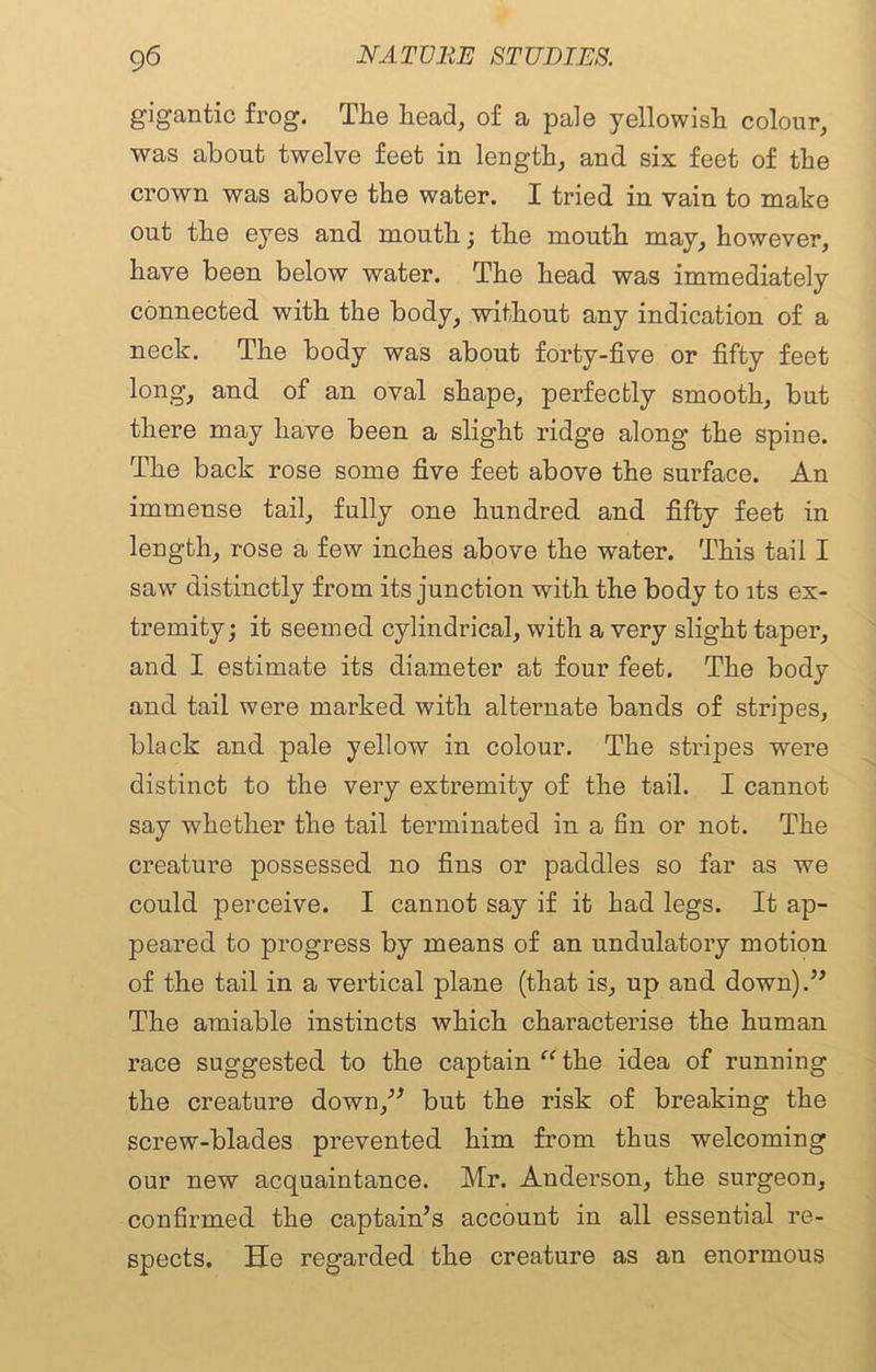 gigantic frog. The head, of a pale yellowish colour, was about twelve feet in length, and six feet of the crown was above the water. I tried in vain to make out the eyes and mouth; the mouth may, however, have been below water. The head was immediately connected with the body, without any indication of a neck. The body was about forty-five or fifty feet long, and of an oval shape, perfectly smooth, but there may have been a slight ridge along the spine. The back rose some five feet above the surface. An immense tail, fully one hundred and fifty feet in length, rose a few inches above the water. This tail I saw distinctly from its junction with the body to its ex- tremity; it seemed cylindrical, with a very slight taper, and I estimate its diameter at four feet. The body and tail were marked with alternate bands of stripes, black and pale yellow in colour. The stripes were distinct to the very extremity of the tail. I cannot say whether the tail terminated in a fin or not. The creature possessed no fins or paddles so far as we could perceive. I cannot say if it had legs. It ap- peared to progress by means of an undulatory motion of the tail in a vertical plane (that is, up and down).” The amiable instincts which characterise the human race suggested to the captain “ the idea of running the creature down,” but the risk of breaking the screw-blades prevented him from thus welcoming our new acquaintance. Mr. Anderson, the surgeon, confirmed the captain’s account in all essential re- spects. He regarded the creature as an enormous