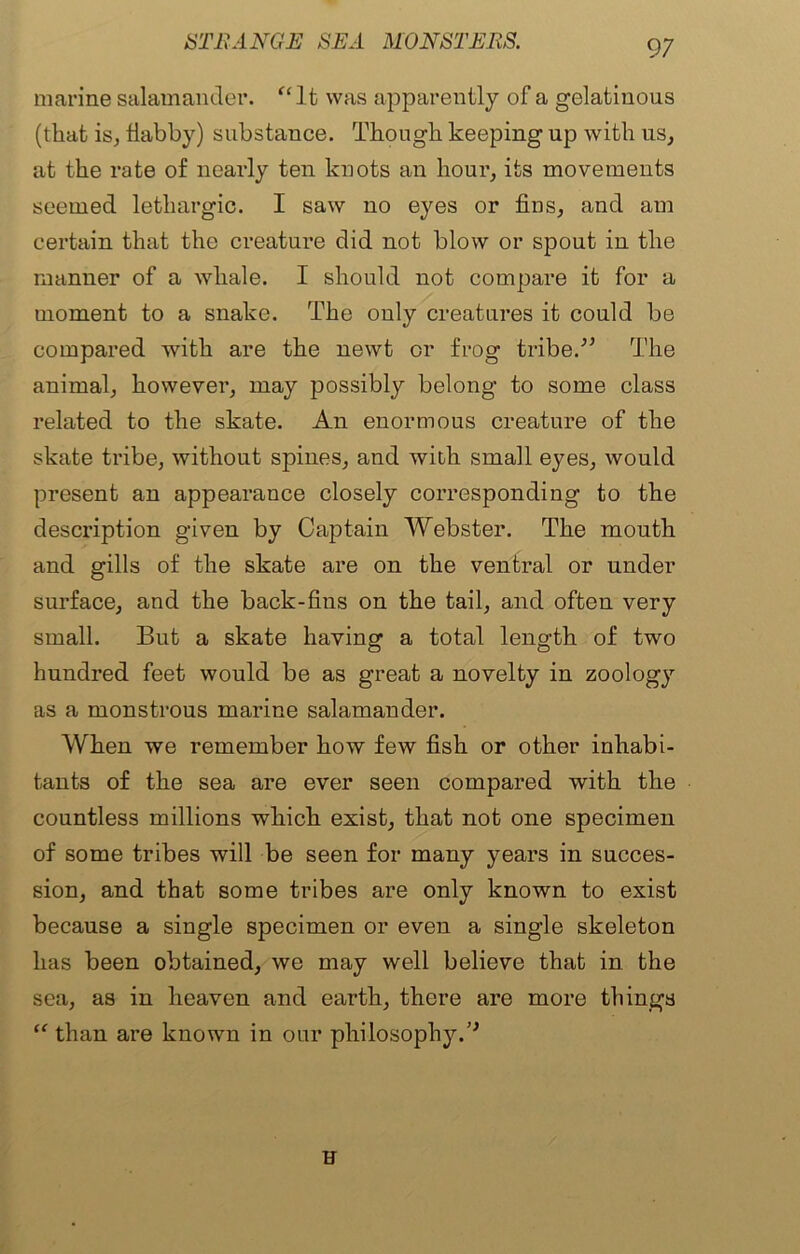 marine salamander. “It was apparently of a gelatinous (that is, flabby) substance. Though keeping up with us, at the rate of nearly ten knots an hour, its movements seemed lethargic. I saw no eyes or fins, and am certain that the creature did not blow or spout in the manner of a whale. I should not compare it for a moment to a snake. The only creatures it could be compared with are the newt or frog tribe.'” The animal, however, may possibly belong to some class related to the skate. An enormous creature of the skate tribe, without spines, and with small eyes, would present an appearance closely corresponding to the description given by Captain Webster. The mouth and gills of the skate are on the ventral or under surface, and the back-fins on the tail, and often very small. But a skate having a total length of two hundred feet would be as great a novelty in zoology as a monstrous marine salamander. When we remember how few fish or other inhabi- tants of the sea are ever seen compared with the countless millions which exist, that not one specimen of some tribes will be seen for many years in succes- sion, and that some tribes are only known to exist because a single specimen or even a single skeleton has been obtained, we may well believe that in the sea, as in heaven and earth, there are more things “ than are known in our philosophy.” u