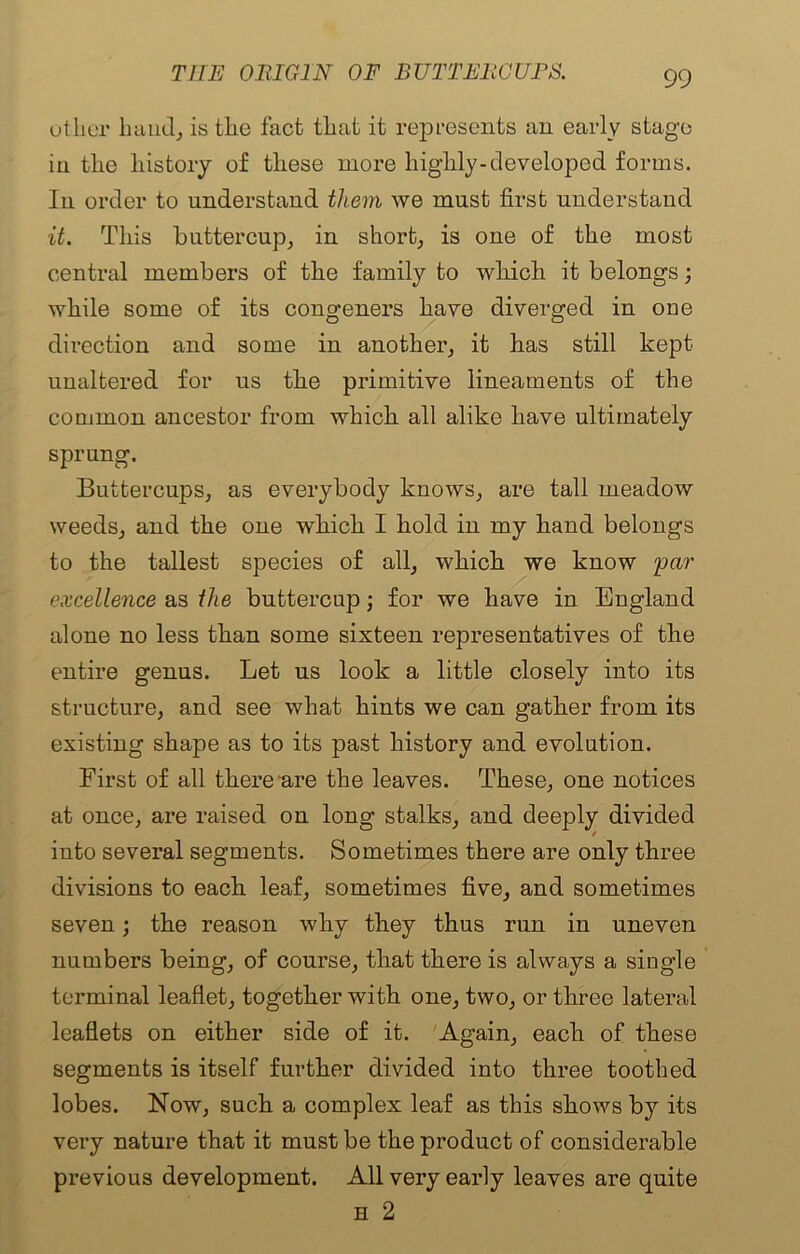 other hand, is the fact that it represents an early stage in the history of these more highly-developed forms. In order to understand them we must first understand it. This buttercup, in short, is one of the most central members of the family to which it belongs; while some of its congeners have diverged in one direction and some in another, it has still kept unaltered for us the primitive lineaments of the common ancestor from which all alike have ultimately sprung. Buttercups, as everybody knows, are tall meadow weeds, and the one which I hold in my hand belongs to the tallest species of all, which we know par excellence as the buttercup; for we have in England alone no less than some sixteen representatives of the entire genus. Let us look a little closely into its structure, and see what hints we can gather from its existing shape as to its past history and evolution. First of all there are the leaves. These, one notices at once, are raised on long stalks, and deeply divided into several segments. Sometimes there are only three divisions to each leaf, sometimes five, and sometimes seven; the reason why they thus run in uneven numbers being, of course, that there is always a single terminal leaflet, together with one, two, or three lateral leaflets on either side of it. Again, each of these segments is itself further divided into three toothed lobes. Now, such a complex leaf as this shows by its very nature that it must be the product of considerable previous development. All very early leaves are quite h 2