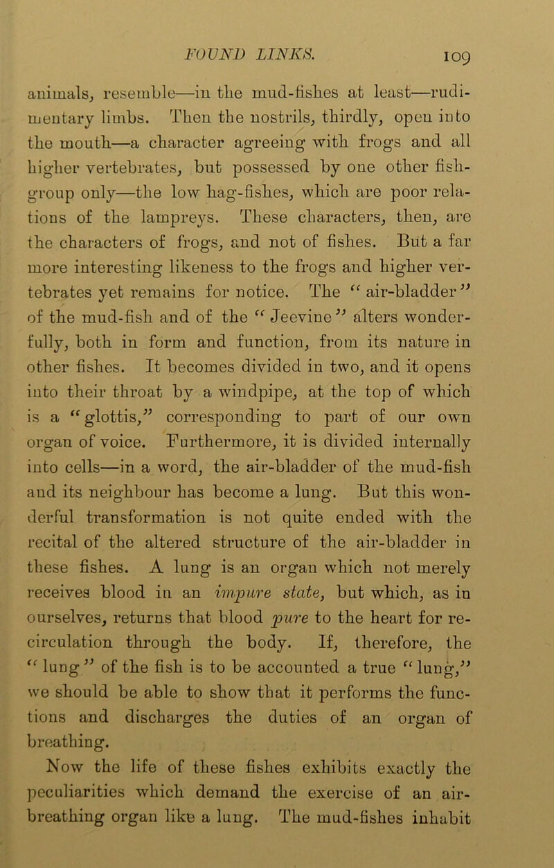 animals, resemble—in the mud-fishes at least—rudi- mentary limbs. Then the nostrils, thirdly, open into the mouth—a character agreeing with frogs and all higher vertebrates, but possessed by one other fish- group only—the low hag-fislies, which are poor rela- tions of the lampreys. These characters, then, are the characters of frogs, and not of fishes. But a far more interesting likeness to the frogs and higher ver- tebrates yet remains for notice. The “ air-bladder” of the mud-fish and of the “ Jeevine” alters wonder- fully, both in form and function, from its nature in other fishes. It becomes divided in two, and it opens into their throat by a windpipe, at the top of which is a “ glottis,” corresponding to part of our own organ of voice. Furthermore, it is divided internally into cells—in a word, the air-bladder of the mud-fish and its neighbour has become a lung. But this won- derful transformation is not quite ended with the recital of the altered structure of the air-bladder in these fishes. A lung is an organ which not merely receives blood in an impure state, but which, as in ourselves, returns that blood pure to the heart for re- circulation through the body. If, therefore, the “ lung” of the fish is to be accounted a true “ lung,” we should be able to show that it performs the func- tions and discharges the duties of an organ of breathing. Now the life of these fishes exhibits exactly the peculiarities which demand the exercise of an air- breathing organ like a lung. The mud-fishes inhabit