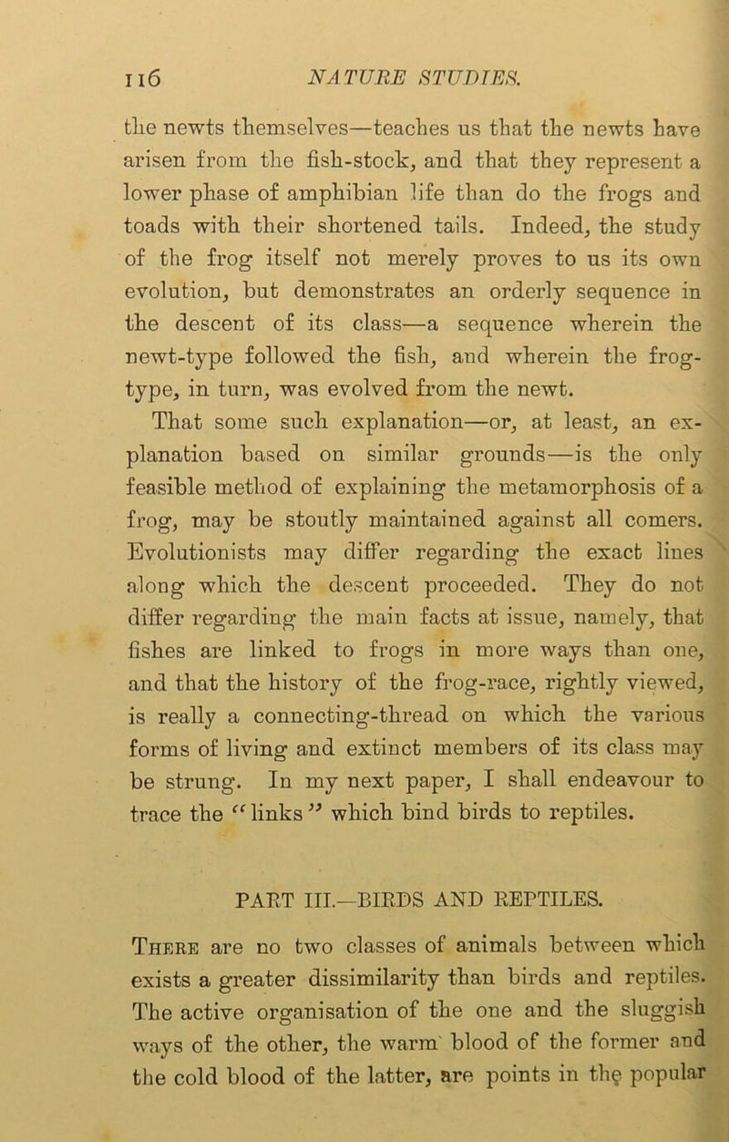 tlie newts themselves—teaches us that the newts have arisen from the fish-stock, and that they represent a lower phase of amphibian life than do the frogs and toads with their shortened tails. Indeed, the study of the frog itself not merely proves to us its own evolution, but demonstrates an orderly sequence in the descent of its class—a sequence wherein the newt-type followed the fish, and wherein the frog- type, in turn, was evolved from the newt. That some such explanation—or, at least, an ex- planation based on similar grounds—is the only feasible method of explaining the metamorphosis of a frog, may be stoutly maintained against all comers. Evolutionists may differ regarding the exact lines along which the descent proceeded. They do not differ regarding the main facts at issue, namely, that fishes are linked to frogs in more ways than one, and that the history of the frog-race, rightly viewed, is really a connecting-thread on which the various forms of living and extinct members of its class may be strung. In my next paper, I shall endeavour to trace the “ links ” which bind birds to reptiles. PAET III.—BIEDS AND EEPTILES. There are no two classes of animals between which exists a greater dissimilarity than birds and reptiles. The active organisation of the one and the sluggish ways of the other, the warm' blood of the former and the cold blood of the latter, are points in the popular