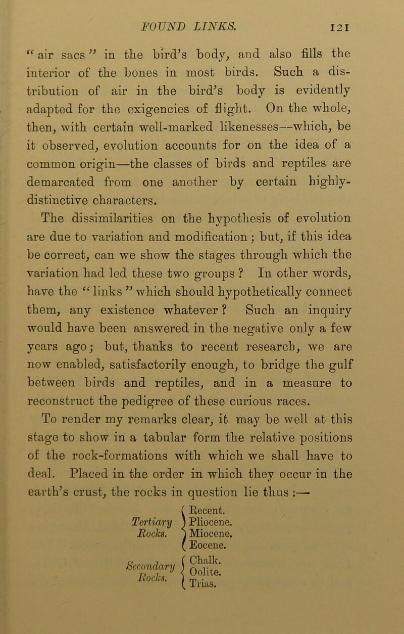 air sacs ” in the bird’s body, and also fills the tribution of air in the bird’s body is evidently adapted for the exigencies of flight. On the whole, common origin—the classes of birds and reptiles are demarcated from one another by certain highly- distinctive characters. The dissimilarities on the hypothesis of evolution be correct, can we show the stages through which the variation had led these two groups ? In other words, have the “ links ” which should hypothetically connect them, any existence whatever ? Such an inquiry would have been answered in the negative only a few years ago; but, thanks to recent research, we are now enabled, satisfactorily enough, to bridge the gulf between birds and reptiles, and in a measure to reconstruct the pedigree of these curious races. To render my remarks clear, it may be well at this stage to show in a tabular form the relative positions of the rock-formations with which we shall have to deal. Placed in the order in which they occur in the earth’s crust, the rocks in question lie thus :—■ interior of the bones in most birds. Such a dis- then, with certain well-marked likenesses—which, be it observed, evolution accounts for on the idea of a are due to variation and modification; but, if this idea