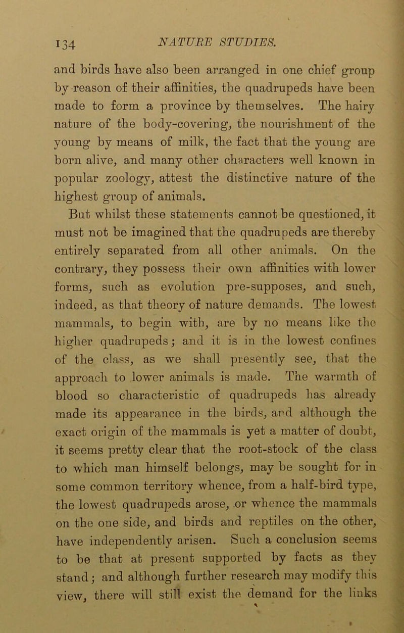 and birds have also been arranged in one chief group by reason of their affinities, the quadrupeds have been made to form a province by themselves. The hairy nature of the body-covering, the nourishment of the young by means of milk, the fact that the young are born alive, and many other characters well known in popular zoology, attest the distinctive nature of the highest group of animals. But whilst these statements cannot be questioned, it must not be imagined that the quadrupeds are thereby entirely separated from all other animals. On the contrary, they possess their own affinities with lower forms, such as evolution pre-supposes, and such, indeed, as that theory of nature demands. The lowest mammals, to begin with, are by no means like the higher quadrupeds; and it is in the lowest confines of the class, as we shall presently see, that the approach to lower animals is made. The warmth of blood so characteristic of quadrupeds has already made its appearance in the birds, and although the exact origin of the mammals is yet a matter of doubt, it seems pretty clear that the root-stock of the class to which man himself belongs, may be sought for in some common territory whence, from a half-bird type, the lowest quadrupeds arose, .or whence the mammals on the one side, and birds and reptiles on the other, have independently arisen. Such a conclusion seems to be that at present supported by facts as they stand; and although further research may modify this view, there will still exist the demand for the links