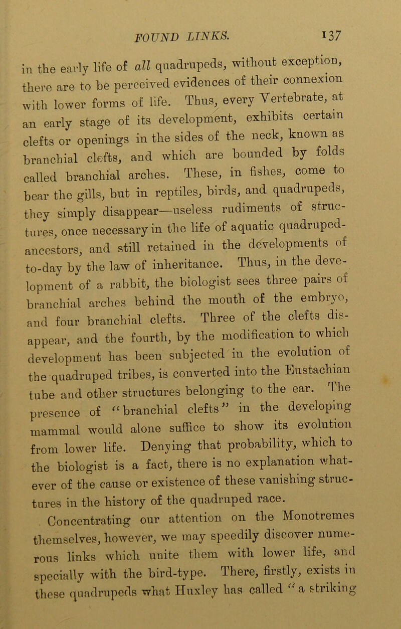 in the early life of all quadrupeds, without exception, there are to be perceived evidences of their connexion with lower forms of life. Thus, every Vertebrate, at an early stage of its development, exhibits certain clefts or openings in the sides of the neck, known as branchial clefts, and which are bounded by folds called branchial arches. These, in fishes, come to bear the gills, but in reptiles, birds, and quadrupeds, they simply disappear—useless rudiments of struc- tures, once necessary in the life of aquatic quadruped- ancestors, and still retained in the developments of to-day by the law of inheritance. Thus, in the deve- lopment of a rabbit, the biologist sees three pairs of branchial arches behind the mouth of the embryo, and four branchial clefts. Three of the clefts dis- appear, and the fourth, by the modification to which development has been subjected in the evolution of the quadruped tribes, is converted into the Eustachian tube and other structures belonging to the ear. The presence of “ branchial clefts ” in the developing mammal would alone suffice to show its evolution from lower life. Denying that probability, which to the biologist is a fact, there is no explanation what- ever of the cause or existence of these vanishing struc- tures iu the history of the quadruped race. Concentrating our attention on the Monotremes themselves, however, we may speedily discover nume- rous links which unite them with lower life, and specially with the bird-type. There, firstly, exists in these quadrupeds what Huxley has called a striking