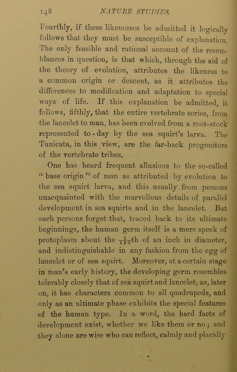 Fourthly, if these likenesses he admitted it logically follows that they must be susceptible of explanation. The only feasible and rational account of the resem- blances in question, is that which, through the aid of the theory of evolution, attributes the likeness to a common origin or descent, as it attributes the differences to modification and adaptation to special ways of life. If this explanation be admitted, it follows, fifthly, that the entire vertebrate series, from the lancelet to man, has been evolved from a root-stock represented to - day by the sea squirt's larva. The Tunicata, in this view, are the far-back progenitors of the vertebrate tribes. One has heard frequent allusions to the so-called “ base origin '' of man as attributed by evolution to the sea squirt larva,, and this usually from persons unacquainted with the marvellous details of parallel development in sea squirts and in the lancelet. But such persons forget that, traced back to its ultimate beginnings, the human germ itself is a mere speck of protoplasm about the T|-g-th of an inch in diameter, and indistinguishable in any fashion from the egg of lancelet or of sea squirt. Moreover, at a certain stage in man's early history, the developing germ resembles tolerably closely that of sea squirt and lancelet, as, later on, it has characters common to all quadrupeds, and only as an ultimate phase exhibits the special features of the human type. In a word, the hard facts of development exist, whether we like them or no; and they alone are wise who can reflect, calmly and placidly