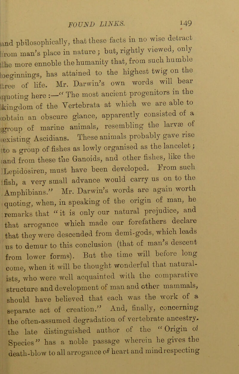 md pbilosophically, that these facts in no wise detract [ rom man's place in nature j but, rightly viewed, only ; he more ennoble the humanity that, from such humble beginnings, has attained to the highest twig on the f-ree of life. Mr. Darwin’s own words will bear quoting here 'rf The most ancient progenitors in the i,kingdom of the Vertebrata at which we are able to (.obtain an obscure glance, apparently consisted of a ■.group of marine animals, resembling the larvae of iexisting Ascidians. These animals probably gave rise tto a group of fishes as lowly organised as the lancelet; and from these the Ganoids, and other fishes, like the Lepidosiren, must have been developed. From such fish, a very small advance would carry us 011 to the Amphibians.” Mr. Darwin’s words are again worth quoting, when, in speaking of the origin of man, he remarks that “ it is only our natural prejudice, and that arrogance which made our forefathers declare that they were descended from demi-gods, which leads us to demur to this conclusion (that of man’s descent from lower forms). But the time will before long come, when it will be thought wonderful that natural- ists, who were well acquainted with the comparative structure and development of man and other mammals, should have believed that each was the work of a separate act of creation.” And, finally, concerning the often-assumed degradation of vertebrate ancestry- the late distinguished author of the “ Origin oi Species” has a noble passage wherein he gives the death-blow to all arrogance of heart and mind respecting