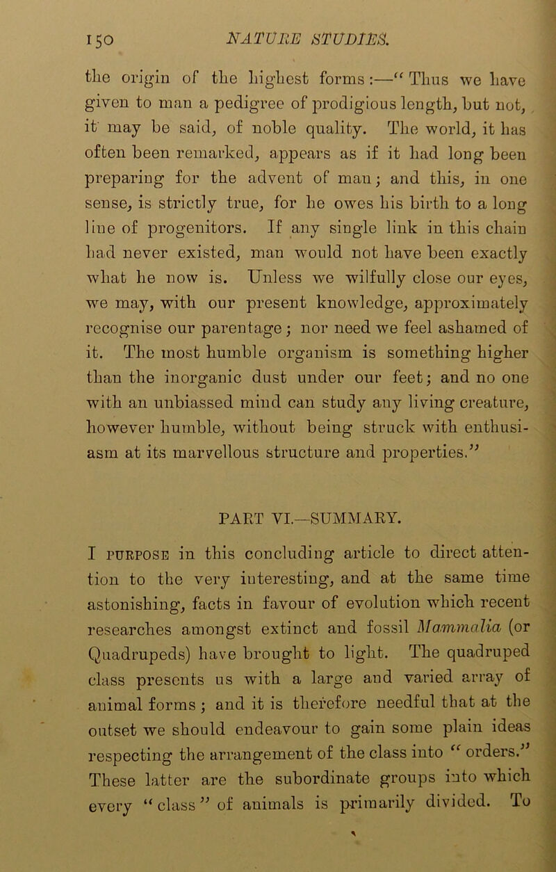 the origin of the highest forms :—“ Thus we have given to man a pedigree of jmodigious length, hut not, it may be said, of noble quality. The world, it has often been remarked, appears as if it had long been preparing for the advent of man; and this, in one sense, is strictly true, for he owes his birth to a long line of progenitors. If any single link in this chain had never existed, man would not have been exactly what he now is. Unless we wilfully close our eyes, we may, with our present knowledge, approximately recognise our parentage; nor need we feel ashamed of it. The most humble organism is something higher o o c than the inorganic dust under our feet; and no one with an unbiassed mind can study any living creature, however humble, without being struck with enthusi- asm at its marvellous structure and properties.” PART VI.—SUMMARY. I purpose in this concluding article to direct atten- tion to the very interesting, and at the same time astonishing, facts in favour of evolution which recent researches amongst extinct and fossil Mammalia (or Quadrupeds) have brought to light. The quadruped class presents us with a large and varied array of animal forms ; and it is therefore needful that at the outset we should endeavour to gain some plain ideas respecting the arrangement of the class into “ orders.” These latter are the subordinate groups into which every “ class ” of animals is primarily divided. To
