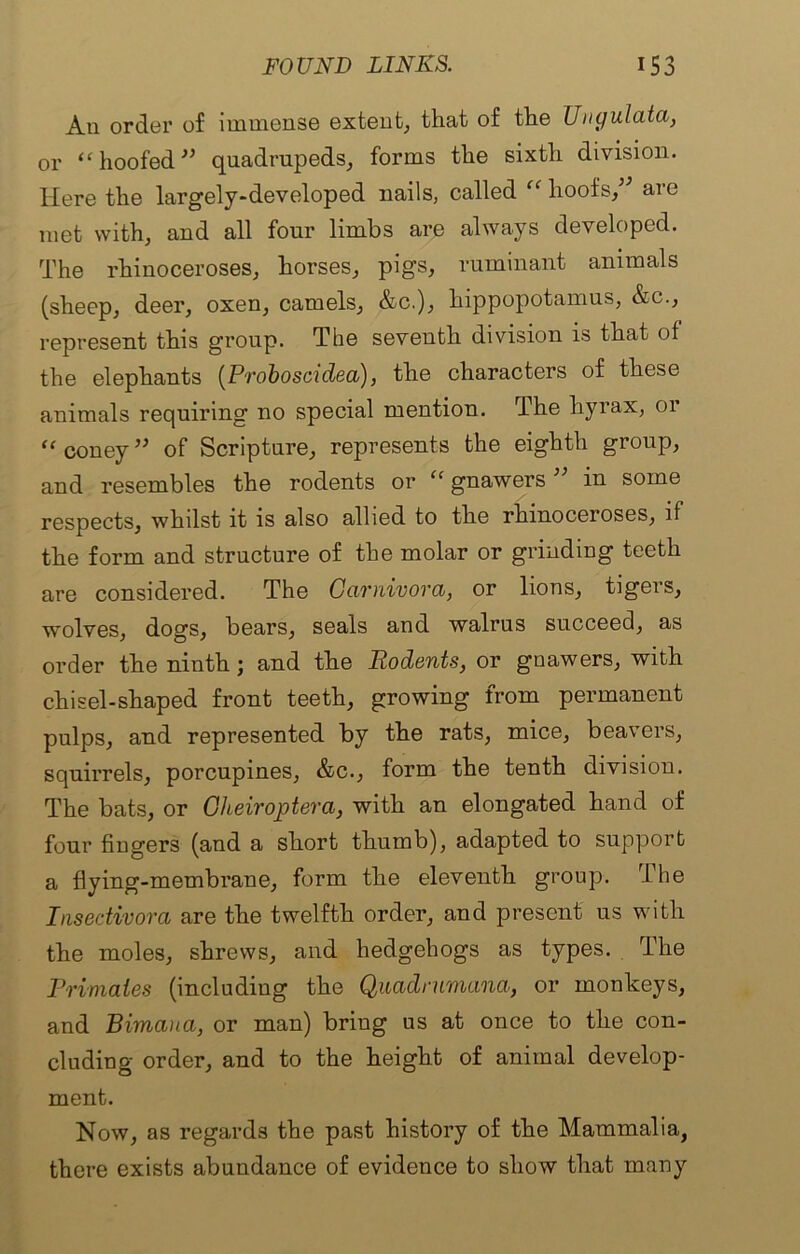 An order of immense extent, that of the TJngulata, or “ hoofed ” quadrupeds, forms the sixth division. Here the largely-developed nails, called “ hoofs/’ are met with, and all four limbs are always developed. The rhinoceroses, horses, pigs, ruminant animals (sheep, deer, oxen, camels, &c.), hippopotamus, &c., represent this group. The seventh division is that of the elephants (Proboscidea), the characters of these animals requiring no special mention. The hyrax, or “ coney ” of Scripture, represents the eighth group, and resembles the rodents or “ gnawers ” in some respects, whilst it is also allied to the rhinoceroses, if the form and structure of the molar or grinding teeth are considered. The Carnivora, or lions, tigers, wolves, dogs, bears, seals and walrus succeed, as order the ninth; and the Rodents, or gnawers, with chisel-shaped front teeth, growing from permanent pulps, and represented by the rats, mice, beavers, squirrels, porcupines, &c., form the tenth division. The bats, or Cheiroptera, with an elongated hand of four fingers (and a short thumb), adapted to support a flying-membrane, form the eleventh group. The Insedivora are the twelfth order, and present us with the moles, shrews, and hedgehogs as types. The Primates (including the Quadrumana, or monkeys, and Bimana, or man) bring us at once to the con- cluding order, and to the height of animal develop- ment. Now, as regards the past history of the Mammalia, there exists abundance of evidence to show that many