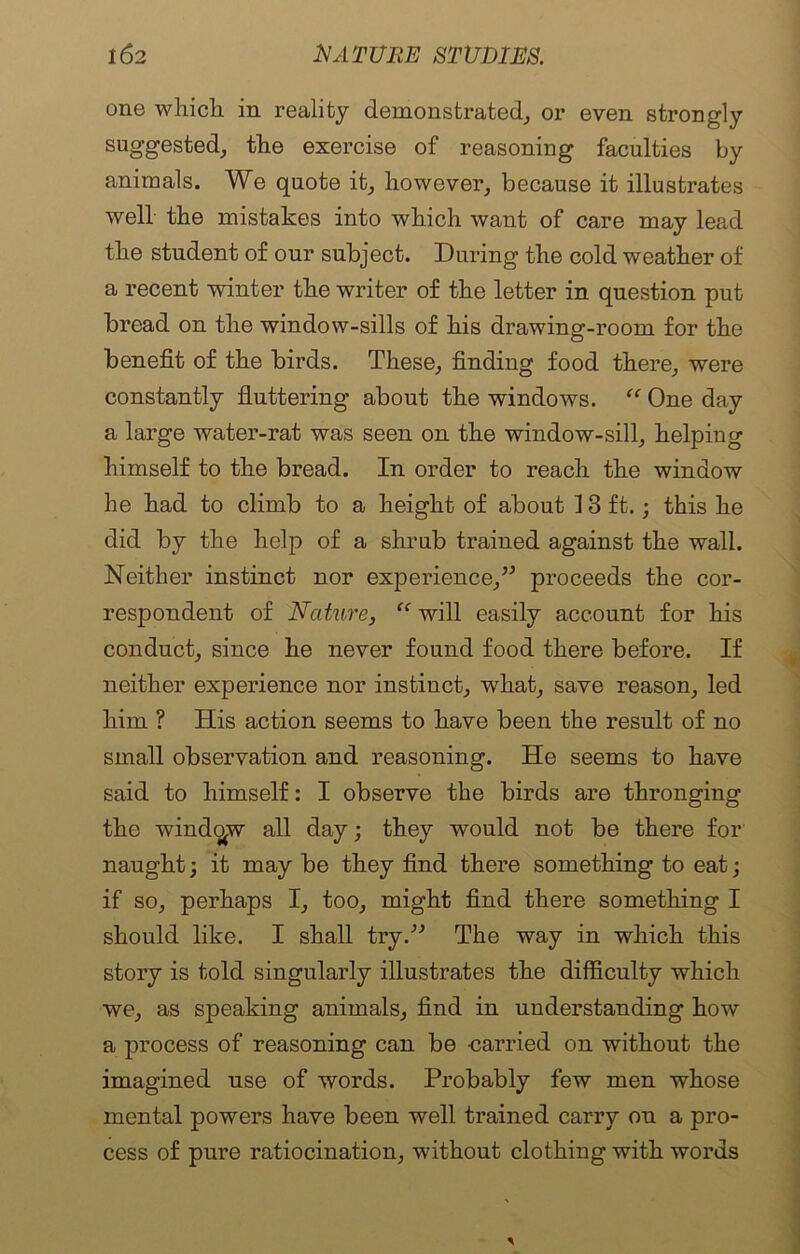 one which in reality demonstrated, or even strongly suggested, the exercise of reasoning faculties by animals. We quote it, however, because it illustrates well the mistakes into which want of care may lead the student of our subject. During the cold weather of a recent winter the writer of the letter in question put bread on the window-sills of his drawing-room for the benefit of the birds. These, finding food there, were constantly fluttering about the windows. “ One day a large water-rat was seen on the window-sill, helping himself to the bread. In order to reach the window he had to climb to a height of about J 3 ft. j this he did by the help of a shrub trained against the wall. Neither instinct nor experience,” proceeds the cor- respondent of Nature, “ will easily account for his conduct, since he never found food there before. If neither experience nor instinct, what, save reason, led him ? His action seems to have been the result of no small observation and reasoning. He seems to have said to himself: I observe the birds are thronging the window all day; they would not be there for naught; it may be they find there something to eat; if so, perhaps I, too, might find there something I should like. I shall try.” The way in which this story is told singularly illustrates the difficulty which we, as speaking animals, find in understanding how a process of reasoning can be carried on without the imagined use of words. Probably few men whose mental powers have been well trained carry ou a pro- cess of pure ratiocination, without clothing with words