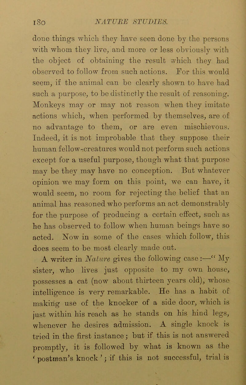 done things which they have seen done by the persons with whom they live, and more or less obviously with the object of obtaining the result which they had observed to follow from such actions. For this would seem, if the animal can be clearly shown to have had such a purpose, to be distinctly the result of reasoning. Monkeys may or may not reason when they imitate actions which, when performed by themselves, are of no advantage to them, or are even mischievous. Indeed, it is not improbable that they suppose their human fellow-creatures would not perform such actions except for a useful purpose, though what that purpose may be they may have no conception. But whatever opinion we may form on this point, we can have, it would seem, no room for rejecting the belief that an animal has reasoned who performs an act demonstrably for the purpose of producing a certain effect, such as he has observed to follow when human beings have so acted. Now in some of the cases which follow, this does seem to be most clearly made out. A writer in Nature gives the following case :—“ My sister, who lives just opposite to my own house, possesses a cat (now about thirteen years old), whose intelligence is very remarkable. He has a habit of making use of the knocker of a side door, which is just within his reach as he stands on his hind legs, whenever he desires admission. A single knock is tried in the first instance; but if this is not answered promptly, it is followed by what is known as the ‘ postman's knock ’; if this is not successful, trial is