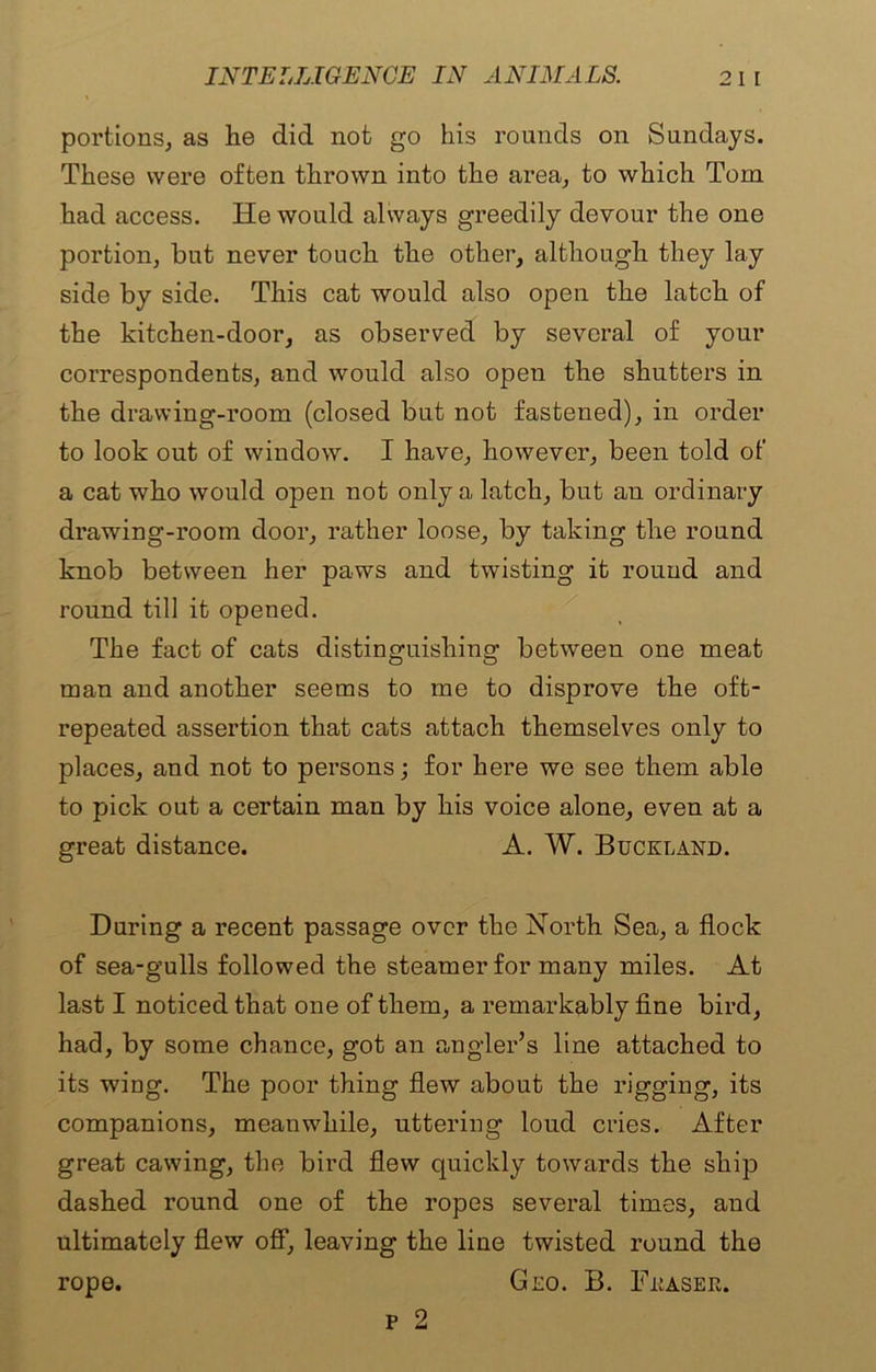 portions, as lie did not go his rounds on Sundays. These were often thrown into the area, to which Tom had access. He would always greedily devour the one portion, but never touch the other, although they lay side by side. This cat would also open the latch of the kitchen-door, as observed by several of your correspondents, and would also open the shutters in the drawing-room (closed but not fastened), in order to look out of window. I have, however, been told of a cat who would open not only a latch, but an ordinary drawing-room door, rather loose, by taking the round knob between her paws and twisting it round and round till it opened. The fact of cats distinguishing between one meat man and another seems to me to disprove the oft- repeated assertion that cats attach themselves only to places, and not to persons; for here we see them able to pick out a certain man by his voice alone, even at a great distance. A. W. Buckland. During a recent passage over the North Sea, a flock of sea-gulls followed the steamer for many miles. At last I noticed that one of them, a remarkably fine bird, had, by some chance, got an angler’s line attached to its wing. The poor thing flew about the rigging, its companions, meanwhile, uttering loud cries. After great cawing, the bird flew quickly towards the ship dashed round one of the ropes several times, and ultimately flew off, leaving the line twisted round the rope. Geo. B. Teaser. p 2