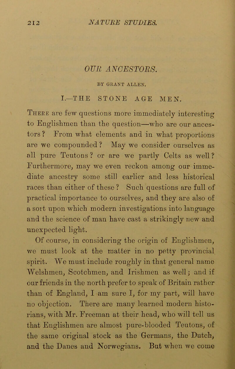 OUR ANCESTORS. BY GRANT ALLEN. I.—THE STONE AGE MEN. Theke are few questions more immediately interesting to Englishmen than the question—who are our ances- tors ? From what elements and in what proportions are we compounded ? May we consider ourselves as nil pure Teutons ? or are we partly Celts as well ? Furthermore, may we even reckon among our imme- diate ancestry some still earlier and less historical races than either of these ? Such questions are full of practical importance to ourselves, and they are also of a sort upon which modern investigations into language and the science of man have cast a strikingly new and unexpected light. Of course, in considering the origin of Englishmen, we must look at the matter in no petty provincial spirit. We must include roughly in that general name Welshmen, Scotchmen, and Irishmen as well; and if our friends in the north prefer to speak of Britain rather than of England, I am sure I, for my part, will have no objection. There are many learned modern histo- rians, with Mr. Freeman at their head, who will tell us that Englishmen are almost pure-blooded Teutons, of the same original stock as the Germans, the Dutch, and the Danes and Norwegians. But when we come