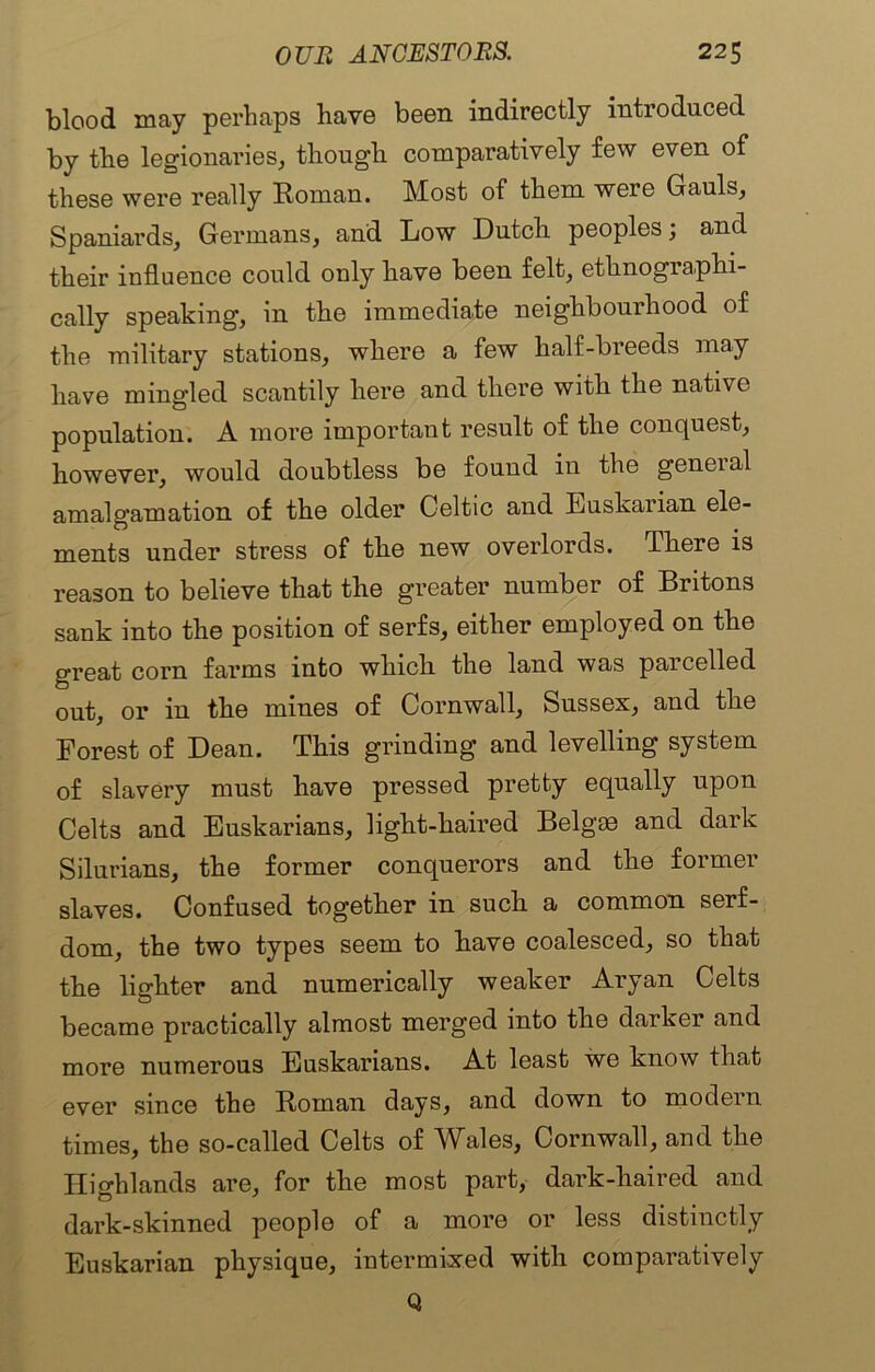 blood may perhaps have been indirectly introduced by the legionaries, though comparatively few even of these were really Homan. Most of them were Gauls, Spaniards, Germans, and Low Dutch peoples; and their influence could only have been felt, ethnographi- cally speaking, in the immediate neighbourhood of the military stations, where a few half-breeds may have mingled scantily here and there with the native population. A more important result of the conquest, however, would doubtless be found in the geueial amalgamation of the older Celtic and Euskarian ele- ments under stress of the new overlords. There is reason to believe that the greater number of Britons sank into the position of serfs, either employed on the great corn farms into which the land was parcelled out, or in the mines of Cornwall, Sussex, and the Forest of Dean. This grinding and levelling system of slavery must have pressed pretty equally upon Celts and Euskarians, light-haired Belgae and dark Silurians, the former conquerors and the former slaves. Confused together in such a common serf- dom, the two types seem to have coalesced, so that the lighter and numerically weaker Aryan Celts became practically almost merged into the darker and more numerous Euskarians. At least we know that ever since the Roman days, and down to modern times, the so-called Celts of Wales, Cornwall, and the Highlands are, for the most part, dark-haired and dark-skinned people of a more or less distinctly Euskarian physique, intermixed with comparatively Q