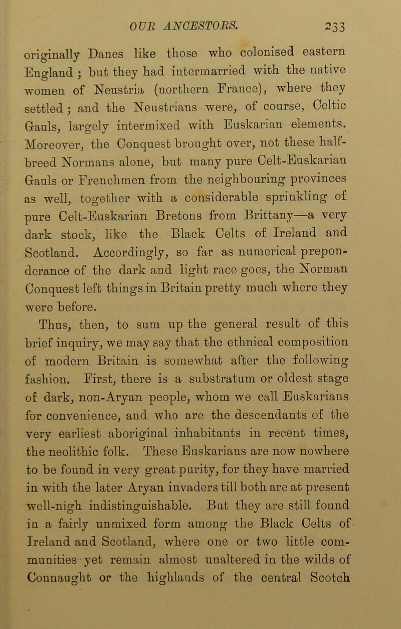 originally Danes like those who colonised eastern England ; but they had intermarried with the native women of Neustria (northern France), where they settled ; and the Neustrians were, of course, Celtic Gauls, largely intermixed with Euskarian elements. Moreover, the Conquest brought over, not these half- breed Normans alone, but many pure Celt-Euskarian Gauls or Frenchmen from the neighbouring provinces as well, together with a considerable sprinkling of pure Celt-Euskarian Bretons from Brittany—a very dark stock, like the Black Celts of Ireland and Scotland. Accordingly, so far as numerical prepon- derance of the dark and light race goes, the Norman Conquest left things in Britain pretty much where they were before. Thus, then, to sum up the general result of this brief inquiry, we may say that the ethnical composition of modern Britain is somewhat after the following fashion. First, there is a substratum or oldest stage of dark, non-Aryan people, whom we call Euskarians for convenience, and who are the descendants of the very earliest aboriginal inhabitants in recent times, the neolithic folk. These Euskarians are now nowhere to be found in very great purity, for they have married in with the later Aryan invaders till both are at present well-nigh indistinguishable. But they are still found in a fairly unmixed form among the Black Celts of Ireland and Scotland, where one or two little com- munities yet remain almost unaltered in the wilds of Connaught or the highlauds of the central Scotch