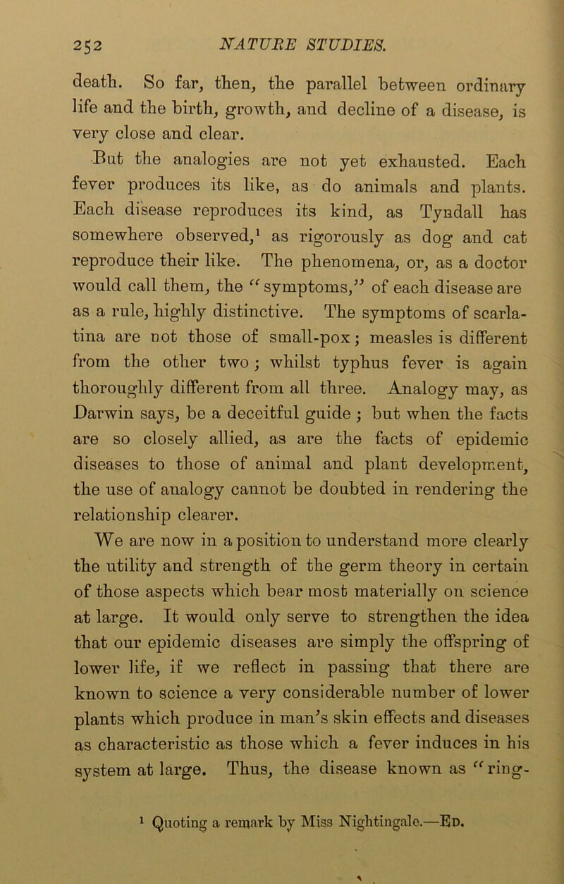 death. So far, then, the parallel between ordinary life and the birth, growth, and decline of a disease, is very close and clear. But the analogies are not yet exhausted. Each fever produces its like, as do animals and plants. Each disease reproduces its kind, as Tyndall has somewhere observed,1 as rigorously as dog and cat reproduce their like. The phenomena, or, as a doctor would call them, the “ symptoms,” of each disease are as a rule, highly distinctive. The symptoms of scarla- tina are not those of small-pox; measles is different from the other two; whilst typhus fever is again thoroughly different from all three. Analogy may, as Darwin says, be a deceitful guide ; but when the facts are so closely allied, as are the facts of epidemic diseases to those of animal and plant development, the use of analogy cannot be doubted in rendering the relationship clearer. We are now in a position to understand more clearly the utility and strength of the germ theory in certain of those aspects which bear most materially on science at large. It would only serve to strengthen the idea that our epidemic diseases are simply the offspring of lower life, if we reflect in passing that there are known to science a very considerable number of lower plants which produce in man’s skin effects and diseases as characteristic as those which a fever induces in his system at large. Thus, the disease known as “ring- 1 Quoting a remark by Miss Nightingale.—Ed.