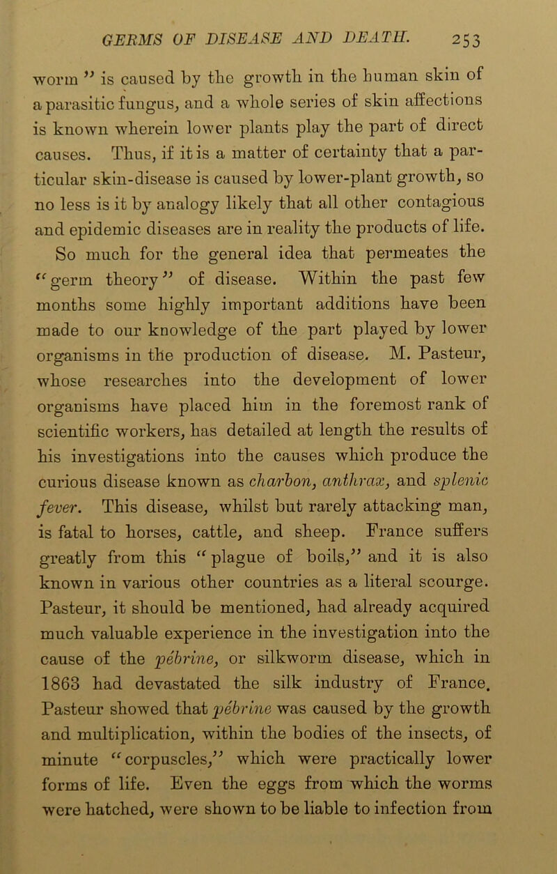 worm ” is caused by the growth in the human skin of a parasitic fungus, and a whole series of skin affections is known wherein lower plants play the part of direct causes. Thus, if it is a matter of certainty that a par- ticular skin-disease is caused by lower-plant growth, so no less is it by analogy likely that all other contagions and epidemic diseases are in reality the products of life. So much for the general idea that permeates the “germ theory” of disease. Within the past few months some highly important additions have been made to our knowledge of the part played by lower organisms in the production of disease. M. Pasteur, whose researches into the development of lower organisms have placed him in the foremost rank of scientific workers, has detailed at length the results of his investigations into the causes which produce the curious disease known as charbon, anthrax, and splenic fever. This disease, whilst but rarely attacking man, is fatal to horses, cattle, and sheep. France suffers greatly from this “ plague of boils,” and it is also known in various other countries as a literal scourge. Pasteur, it should be mentioned, had already acquired much valuable experience in the investigation into the cause of the pebrine, or silkworm disease, which in 1863 had devastated the silk industry of France. Pasteur showed that pebrine was caused by the growth and multiplication, within the bodies of the insects, of minute “corpuscles,” which were practically lower forms of life. Even the eggs from which the worms were hatched, were shown to be liable to infection from