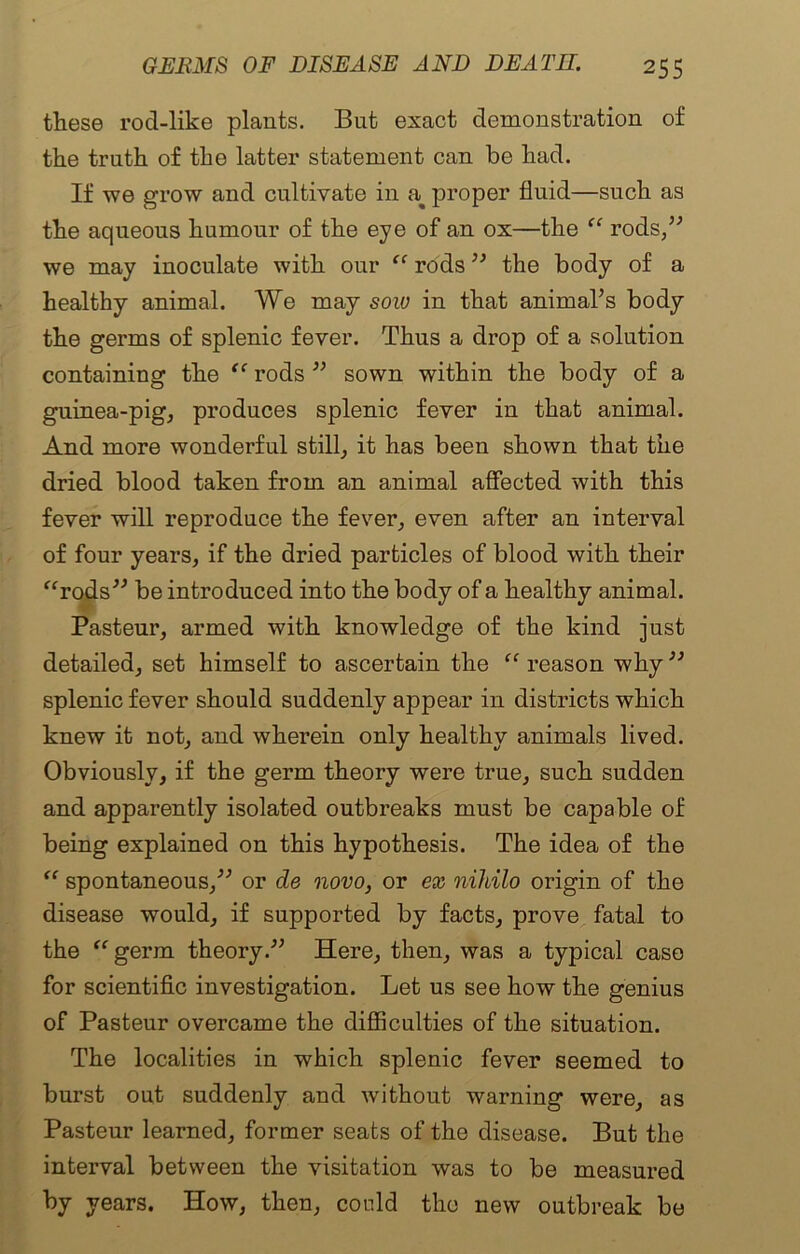 these rod-like plants. But exact demonstration of the truth of the latter statement can be had. If we grow and cultivate in a^ proper fluid—such as the aqueous humour of the eye of an ox—the “ rods,” we may inoculate with our “ rods ” the body of a healthy animal. We may sow in that animal’s body the germs of splenic fever. Thus a drop of a solution containing the “ rods ” sown within the body of a guinea-pig, produces splenic fever in that animal. And more wonderful still, it has been shown that the dried blood taken from an animal affected with this fever will reproduce the fever, even after an interval of four years, if the dried particles of blood with their “rods” be introduced into the body of a healthy animal. Pasteur, armed with knowledge of the kind just detailed, set himself to ascertain the “ reason why ” splenic fever should suddenly appear in districts which knew it not, and wherein only healthy animals lived. Obviously, if the germ theory were true, such sudden and apparently isolated outbreaks must be capable of being explained on this hypothesis. The idea of the “ spontaneous,” or de novo, or ex nihilo origin of the disease would, if supported by facts, prove fatal to the “germ theory.” Here, then, was a typical case for scientific investigation. Let us see how the genius of Pasteur overcame the difficulties of the situation. The localities in which splenic fever seemed to burst out suddenly and without warning were, as Pasteur learned, former seats of the disease. But the interval between the visitation was to be measured by years. How, then, could the new outbreak be