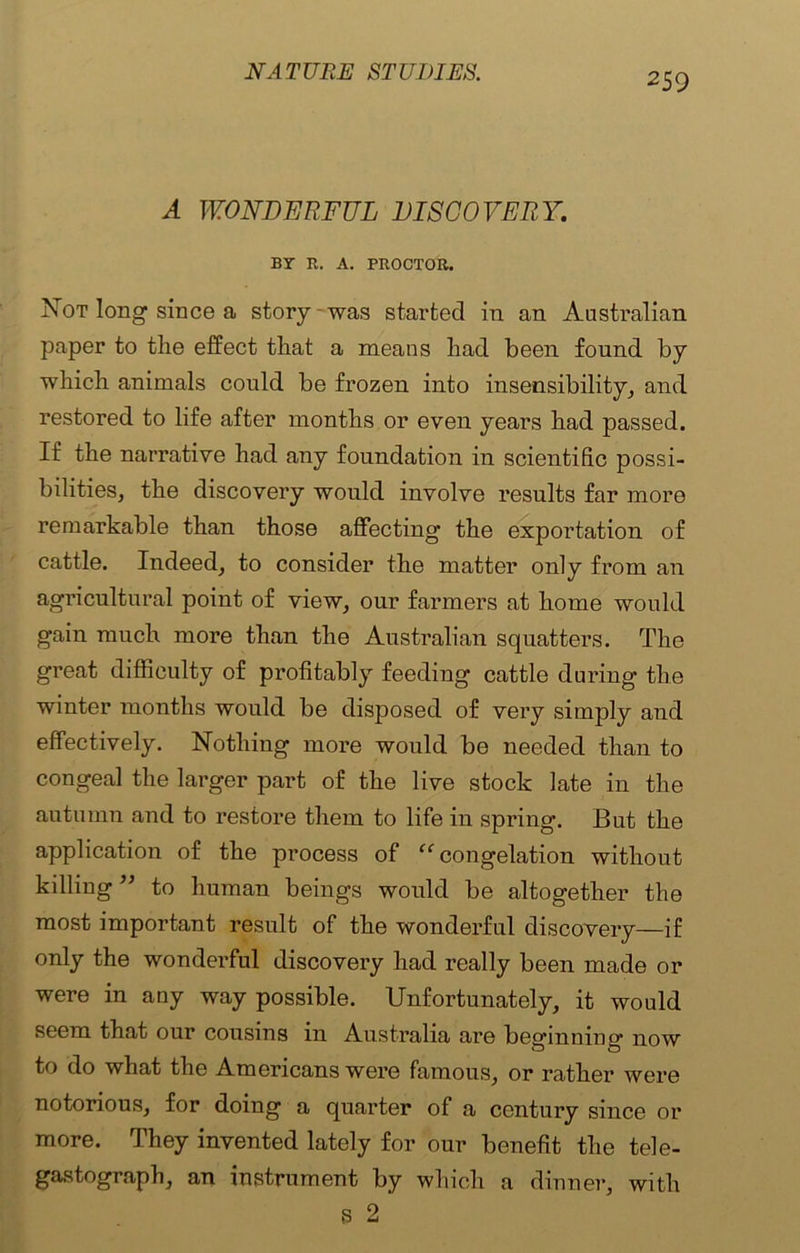 A WONDERFUL DISCOVERY. BY R. A. PROCTOR. Not long since a story-was started in an Australian paper to the effect that a means had been found by which animals could be frozen into insensibility, and restored to life after months or even years had passed. If the narrative had any foundation in scientific possi- bilities, the discovery would involve results far more remarkable than those affecting the exportation of cattle. Indeed, to consider the matter only from an agricultural point of view, our farmers at home would gain much more than the Australian squatters. The great difficulty of profitably feeding cattle during the winter months would be disj30sed of very simply and effectively. Nothing more would be needed than to congeal the larger part of the live stock late in the autumn and to restore them to life in spring. But the application of the process of “congelation without killing ” to human beings would be altogether the most important result of the wonderful discovery—if only the wonderful discovery had really been made or were in any way possible. Unfortunately, it would seem that our cousins in Australia are beginning* now to do what the Americans were famous, or rather were notorious, for doing a quarter of a century since or more. They invented lately for our benefit the tele- gastograph, an instrument by which a dinner, with