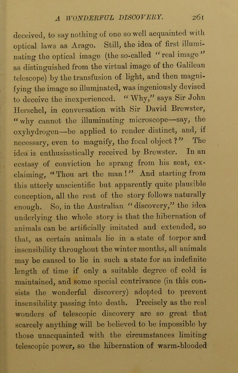 deceived, to say nothing of one so well acquainted with optical laws as Arago. Still, the idea of first illumi- nating the optical image (the so-called “ real image ’ as distinguished from the virtual image of the Galilean telescope) by the transfusion of light, and then magni- fying the image so illuminated, was ingeniously devised to deceive the inexperienced. “ Why,” says Sir John Herschel, in conversation with Sir David Brewster, “ why cannot the illuminating microscope—say, the oxyhydrogen—be applied to render distinct, and, if necessary, even to magnify, the focal object ? ” The idea is enthusiastically received by Brewster. In an ecstasy of conviction he sprang from his seat, ex- claiming, “Thou art the man!” And starting from this utterly unscientific but apparently quite plausible conception, all the rest of the story follows naturally enough. So, in the Australian “discovery,” the idea underlying the whole story is that the hibernation of animals can be artificially imitated and extended, so that, as certain animals lie in a state of torpor and insensibility throughout the winter months, all animals may be caused to lie in such a state for an indefinite length of time if only a suitable degree of cold is maintained, and some special contrivance (in this con- sists the wonderful discovery) adopted to prevent insensibility passing into death. Precisely as the real wonders of telescopic discovery are so great that scarcely anything will be believed to be impossible by those unacquainted with the circumstances limiting telescopic power, so the hibernation of warm-blooded