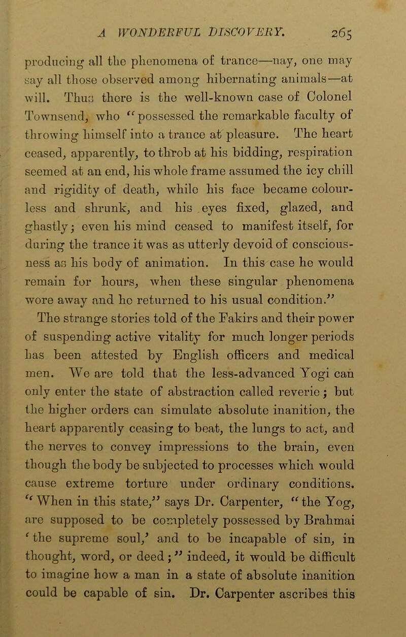 producing all the phenomena of trance—nay, one may say all those observed among hibernating animals—at will. Thus there is the well-known case of Colonel Townsend, who “ possessed the remarkable faculty of throwing himself into a trance at pleasure. The heart ceased, apparently, to throb at his bidding, respiration seemed at an end, his whole frame assumed the icy chill and rigidity of death, while his face became colour- less and shrunk, and his eyes fixed, glazed, and ghastly; even his mind ceased to manifest itself, for during the trance it was as utterly devoid of conscious- ness as his body of animation. In this case he would remain for hours, when these singular phenomena wore away and ho returned to his usual condition.” The strange stories told of the Fakirs and their power of suspending active vitality for much longer periods has been attested by English officers and medical men. We are told that the less-advanced Yogi can only enter the state of abstraction called reverie; but the higher orders can simulate absolute inanition, the heart apparently ceasing to beat, the lungs to act, and the nerves to convey impressions to the brain, even though the body be subjected to processes which would cause extreme torture under ordinary conditions. C( When in this state,” says Dr. Carpenter, “the Yog, are supposed to be completely possessed by Brahmai ‘ the supreme soul/ and to be incapable of sin, in thought, word, or deed; ” indeed, it would be difficult to imagine how a man in a state of absolute inanition could be capable of sin. Dr. Carpenter ascribes this