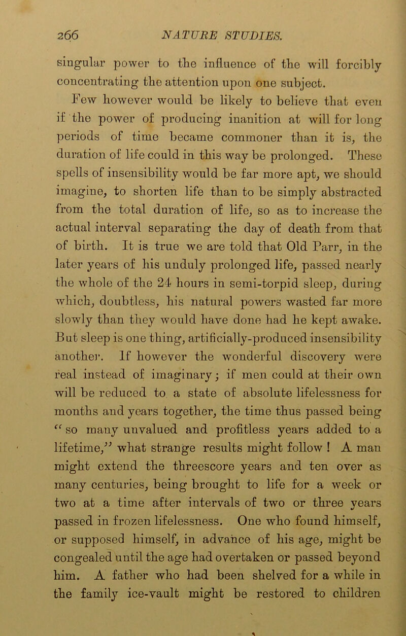 singular power to tlie influence of the will forcibly concentrating the attention upon one subject. Few however would be likely to believe that even if the power of producing inanition at will for long periods of time became commoner than it is, the duration of life could in this way be prolonged. These spells of insensibility would be far more apt, we should imagine, to shorten life than to be simply abstracted from the total duration of life, so as to increase the actual interval separating the day of death from that of birth. It is true we are told that Old Parr, in the later years of his unduly prolonged life, passed nearly the whole of the 24 hours in semi-torpid sleep, during which, doubtless, his natural powers wasted far more slowly than they would have done had he kept awake. But sleep is one thing, artificially-produced insensibility another. If however the wonderful discovery were real instead of imaginary; if men could at their own will be reduced to a state of absolute lifelessness for months and years together, the time thus passed being “ so many unvalued and profitless years added to a lifetime/' what strange results might follow ! A man might extend the threescore years and ten over as many centuries, being brought to life for a week or two at a time after intervals of two or three vears f passed in frozen lifelessness. One who found himself, or supposed himself, in advance of his age, might be congealed until the age had overtaken or passed beyond him. A father who had been shelved for a while in the farnity ice-vault might be restored to children