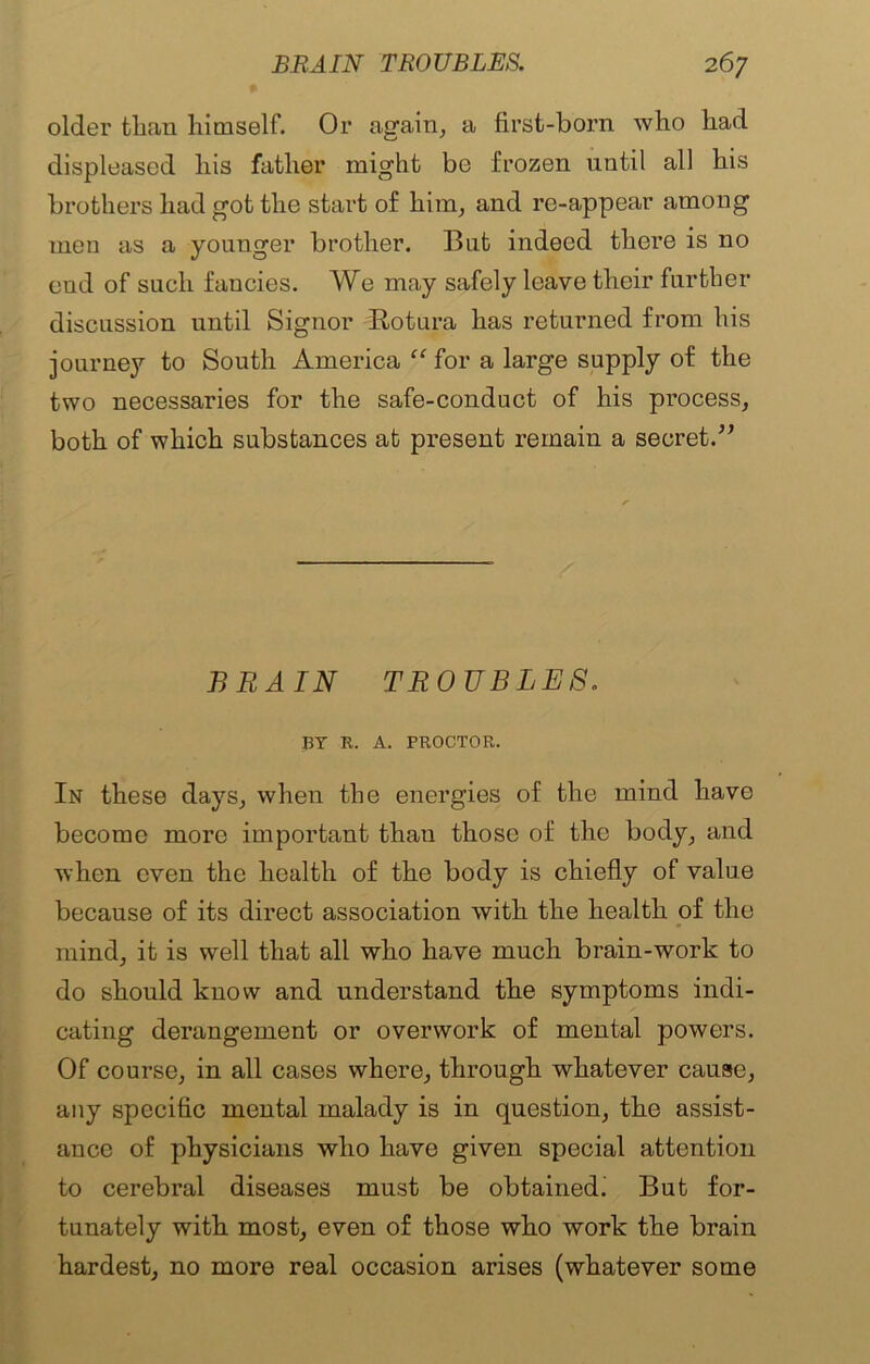 older than himself. Or again, a first-born who had displeased his father might be frozen until all his brothers had got the start of him, and re-appear among men as a younger brother. But indeed there is no cud of such fancies. We may safely leave their further discussion until Signor itotura has returned from his journey to South America “ for a large supply of the two necessaries for the safe-conduct of his process, both of which substances at present remain a secret/7 BRAIN TROUBLES. BY R. A. PROCTOR. In these days, when the energies of the mind have become more important than those of the body, and when even the health of the body is chiefly of value because of its direct association with the health of the mind, it is well that all who have much brain-work to do should know and understand the symptoms indi- cating derangement or overwork of mental powers. Of course, in all cases where, through whatever cause, any specific mental malady is in question, the assist- ance of physicians who have given special attention to cerebral diseases must be obtained; But for- tunately with most, even of those who work the brain hardest, no more real occasion arises (whatever some