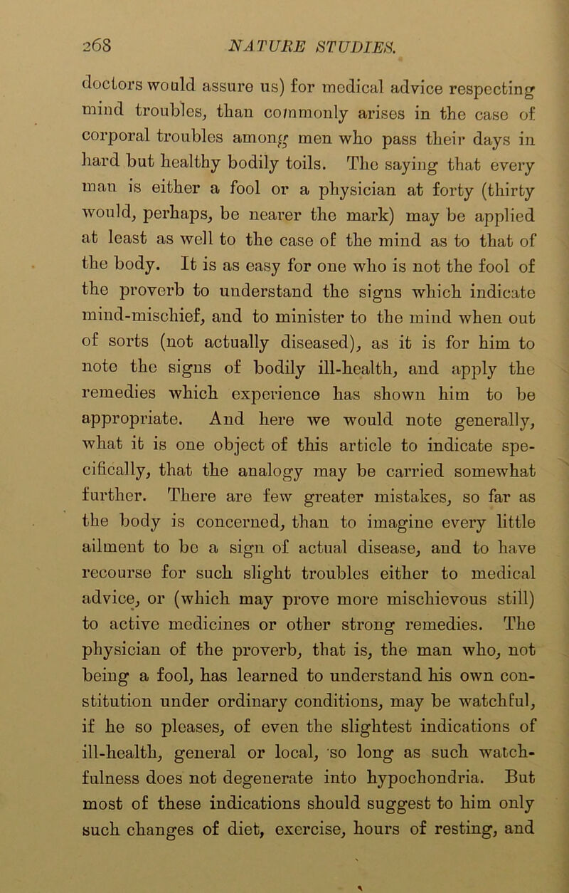 doctors would assure us) for medical advice respecting mind troubles, than commonly arises in the case of corporal troubles among men who pass their days in hard but healthy bodily toils. The saying that every man is either a fool or a physician at forty (thirty would, perhaps, be nearer the mark) may be applied at least as well to the case of the mind as to that of the body. It is as easy for one who is not the fool of the proverb to understand the signs which indicate mind-mischief, and to minister to the mind when out of sorts (not actually diseased), as it is for him to note the signs of bodily ill-health, and apply the remedies which experience has shown him to be appropriate. And here we would note generally, what it is one object of this article to indicate spe- cifically, that the analogy may be carried somewhat further. There are few greater mistakes, so far as the body is concerned, than to imagine every little ailment to be a sign of actual disease, and to have recourse for such slight troubles either to medical advice, or (which may prove more mischievous stiil) to active medicines or other strong remedies. The physician of the proverb, that is, the man who, not being a fool, has learned to understand his own con- stitution under ordinary conditions, may be watchful, if he so pleases, of even the slightest indications of ill-health, general or local, so long as such watch- fulness does not degenerate into hypochondria. But most of these indications should suggest to him only such changes of diet, exercise, hours of resting, and