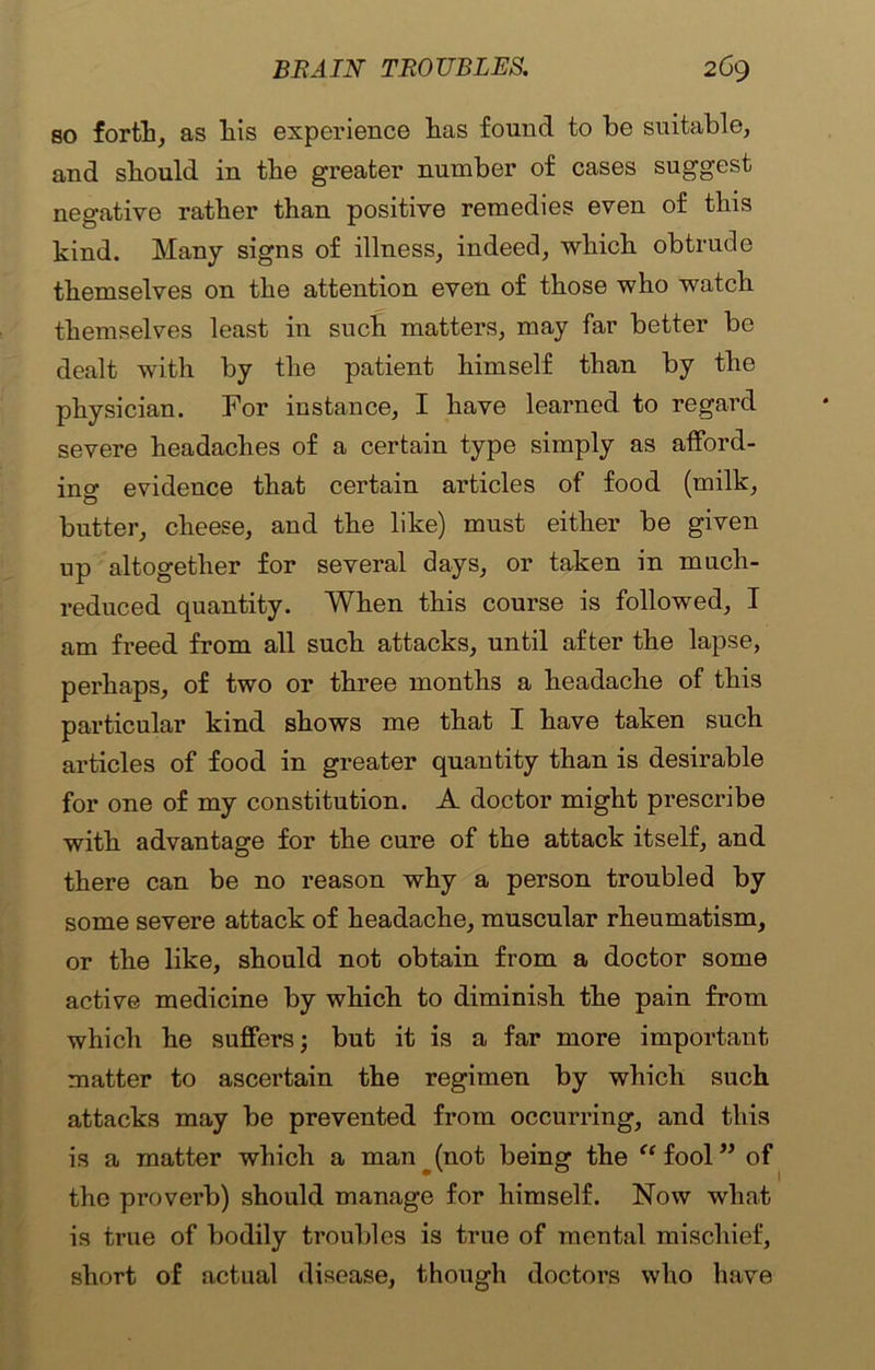 so forth, as liis experience has found to he suitable, and should in the greater number of cases suggest negative rather than positive remedies even of this kind. Many signs of illness, indeed, which obtrude themselves on the attention even of those who watch themselves least in such matters, may far better be dealt with by the patient himself than by the physician. For instance, I have learned to regard severe headaches of a certain type simply as afford- ing evidence that certain articles of food (milk, butter, cheese, and the like) must either be given up altogether for several days, or taken in much- reduced quantity. When this course is followed, I am freed from all such attacks, until after the lapse, perhaps, of two or three months a headache of this particular kind shows me that I have taken such articles of food in greater quantity than is desirable for one of my constitution. A doctor might prescribe with advantage for the cure of the attack itself, and there can be no reason why a person troubled by some severe attack of headache, muscular rheumatism, or the like, should not obtain from a doctor some active medicine by which to diminish the pain from which he suffers; but it is a far more important matter to ascertain the regimen by which such attacks may be prevented from occurring, and this is a matter which a man (not being the “fool” of the proverb) should manage for himself. Now what is true of bodily troubles is true of mental mischief, short of actual disease, though doctors who have