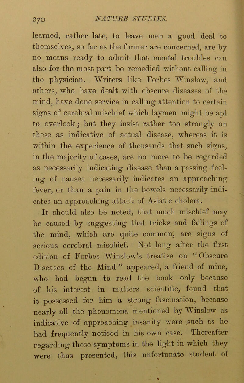 learned, rather late, to leave men a good deal to themselves, so far as the former are concerned, are by no means ready to admit that mental troubles can also for the most part be remedied without calling in the physician. Writers like Forbes Winslow, and others, who have dealt with obscure diseases of the mind, have done service in calling attention to certain signs of cerebral mischief which laymen might be apt to overlook; but they insist rather too strongly on these as indicative of actual disease, whereas it is within the experience of thousands that such signs, in the majority of cases, are no more to be regarded as necessarily indicating disease than a passing feel- ing of nausea necessarily indicates an approaching fever, or than a pain in the bowels necessarily indi- cates an approaching attack of Asiatic cholera. It should also be noted, that much mischief may be caused by suggesting that tricks and failings of the mind, which are quite common, are signs of serious cerebral mischief. Not long after the first edition of Forbes Winslow’s treatise on “ Obscure Diseases of the Mind ” appeared, a friend of mine, who had begun to read the book only because of his interest in matters scientific, found that it possessed for him a strong fascination, because nearly all the phenomena mentioned by Winslow as indicative of approaching insanity were such as he had frequently noticed in his own case. Thereafter regarding these symptoms in the light in which they were thus presented, this unfortunate student of