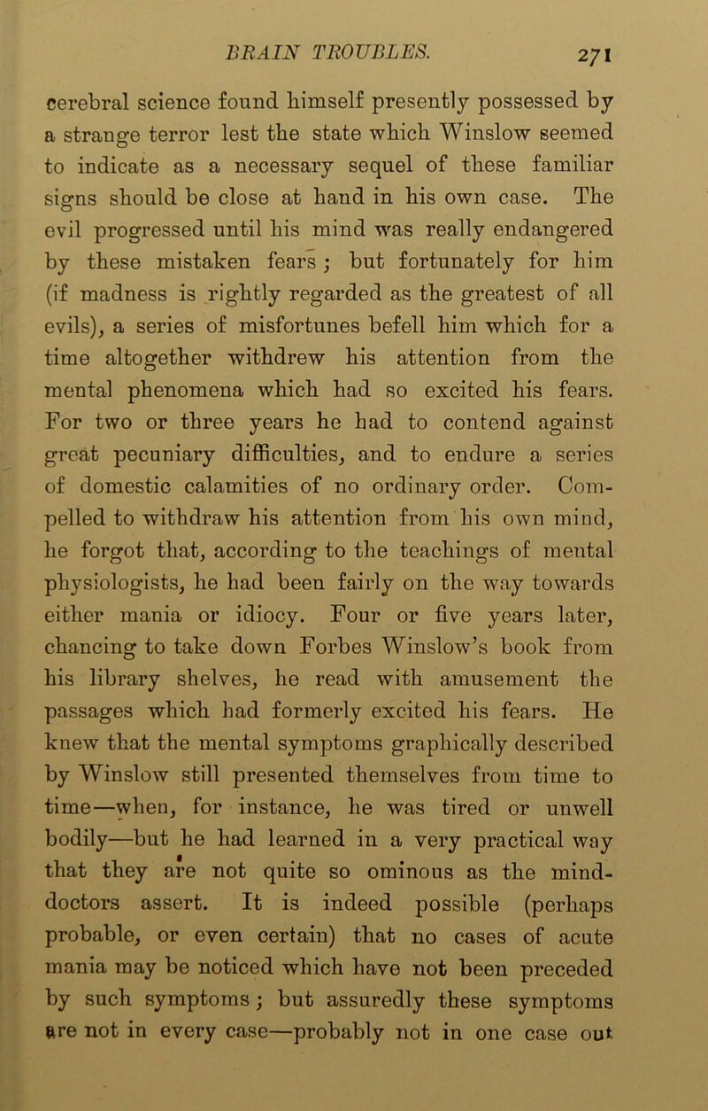 2/1 cerebral science found bimself presently possessed by a strange terror lest the state which Winslow seemed to indicate as a necessary sequel of these familiar signs should be close at hand in his own case. The evil progressed until his mind was really endangered by these mistaken fears ; but fortunately for him (if madness is rightly regarded as the greatest of all evils), a series of misfortunes befell him which for a time altogether withdrew his attention from the mental phenomena which had so excited his fears. For two or three years he had to contend against great pecuniary difficulties, and to endure a series of domestic calamities of no ordinary order. Com- pelled to withdraw his attention from his own mind, he forgot that, according to the teachings of mental physiologists, he had been fairly on the way towards either mania or idiocy. Four or five years later, chancing to take down Forbes Winslow’s book from his library shelves, he read with amusement the passages which had formerly excited his fears. He knew that the mental symptoms graphically described by Winslow still presented themselves from time to time—when, for instance, he was tired or uuwell bodily—but he had learned in a very practical way that they are not quite so ominous as the mind- doctors assert. It is indeed possible (perhaps probable, or even certain) that no cases of acute mania may be noticed which have not been preceded by such symptoms; but assuredly these symptoms are not in every case—probably not in one case out