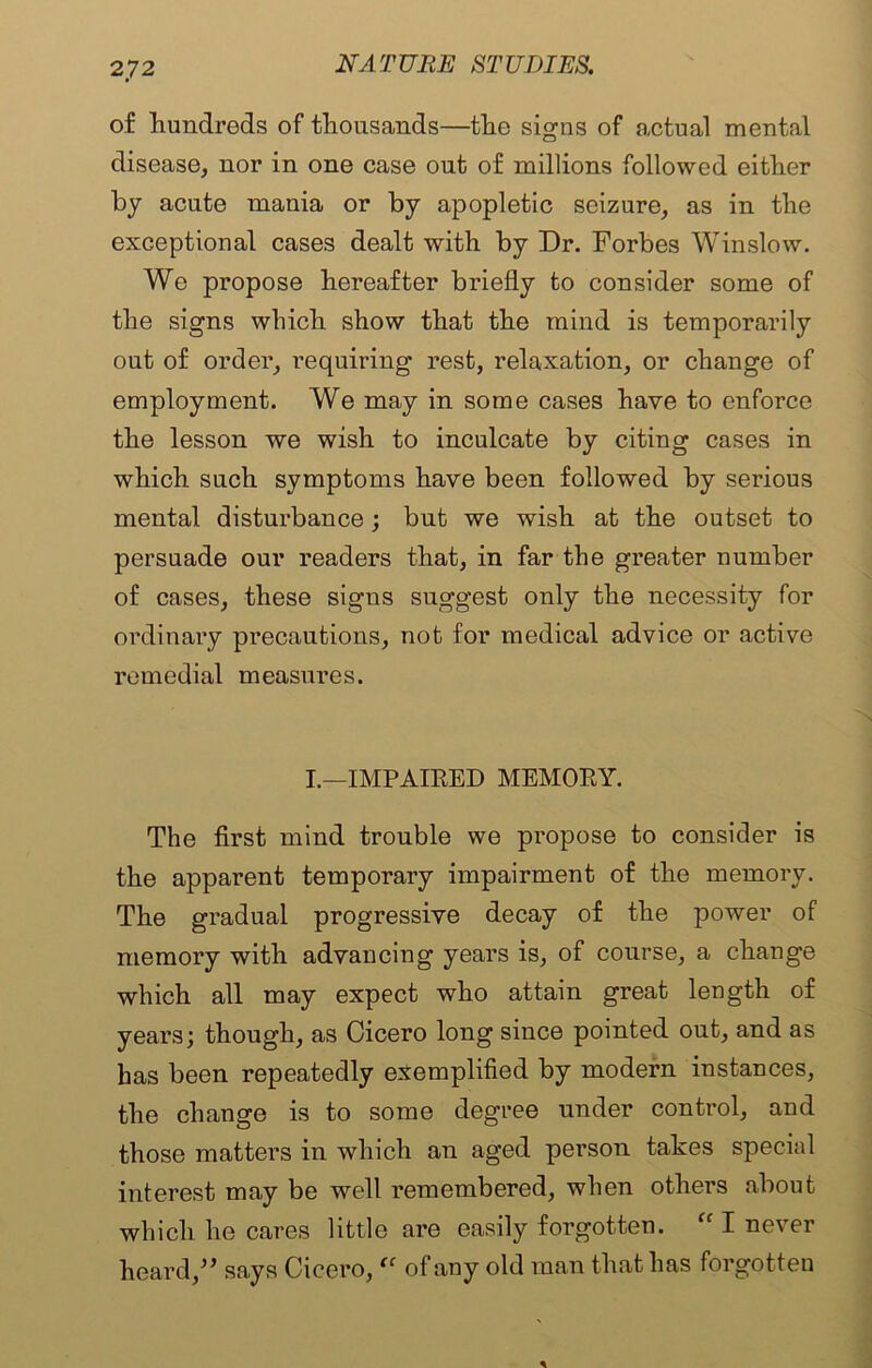 of hundreds of thousands—the signs of actual mental disease, nor in one case out of millions followed either by acute mania or by apopletic seizure, as in the exceptional cases dealt with by Dr. Forbes Winslow. We propose hereafter briefly to consider some of the signs which show that the mind is temporarily out of order, requiring rest, relaxation, or change of employment. We may in some cases have to enforce the lesson we wish to inculcate by citing cases in which such symptoms have been followed by serious mental disturbance ; but we wish at the outset to persuade our readers that, in far the greater number of cases, these signs suggest only the necessity for ordinary precautions, not for medical advice or active remedial measures. I.—IMPAIRED MEMORY. The first mind trouble we propose to consider is the apparent temporary impairment of the memory. The gradual progressive decay of the power of memory with advancing years is, of course, a change which all may expect who attain great length of years; though, as Cicero long since pointed out, and as has been repeatedly exemplified by modern instances, the change is to some degree under control, and those matters in which an aged person takes special interest may be well remembered, when others about which he cares little are easily forgotten. ff I never heard,” says Cicero, “ of any old man that has forgotten