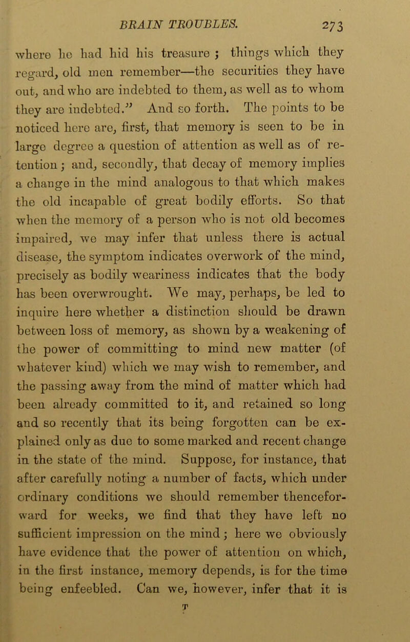 where lie had hid his treasure ; things which they regard, old men remember—the securities they have out, and who are indebted to them, as well as to whom they are indebted.” And so forth. The points to be noticed here are, first, that memory is seen to be in large degree a question of attention as well as of re- tention ; and, secondly, that decay of memory implies a change in the mind analogous to that which makes the old incapable of great bodily efforts. So that when the memory of a person who is not old becomes impaired, we may infer that unless there is actual disease, the symptom indicates overwork of the mind, precisely as bodily weariness indicates that the body has been overwrought. We may, perhaps, be led to inquire here whether a distinction should be drawn between loss of memory, as shown by a weakening of the power of committing to mind new matter (of whatever kind) which we may wish to remember, and the passing away from the mind of matter which had been already committed to it, and retained so long and so recently that its being forgotten can be ex- plained only as due to some marked and recent change in the state of the mind. Suppose, for instance, that after carefully noting a number of facts, which under ordinary conditions we should remember thencefor- ward for weeks, we find that they have left no sufficient impression on the mind; here we obviously have evidence that the power of attention on which, in the first instance, memory depends, is for the time being enfeebled. Can we, however, infer that it is T