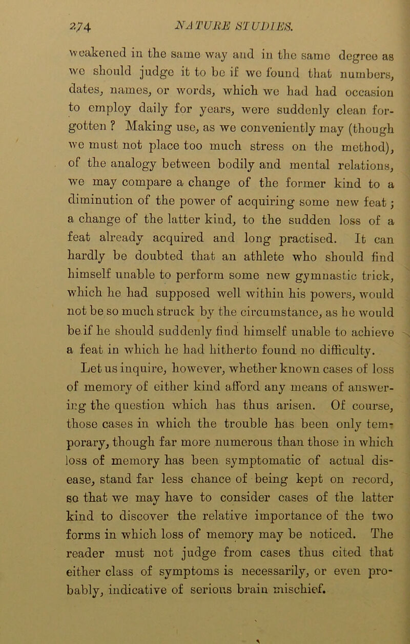 weakened in the same way and in the same degree as wo should judge it to be if wc found that numbers, dates, names, or words, which we had had occasion to employ daily for years, were suddenly clean for- gotten ? Making use, as we conveniently may (though we must not place too much stress on the method), of the analogy between bodily and mental relations, we may compare a change of the former kind to a diminution of the power of acquiring some new feat; a change of the latter kind, to the sudden loss of a feat already acquired and long practised. It can hardly be doubted that an athlete who should find himself unable to perform some new gymnastic trick, which he had supposed well within his powers, would not be so much struck by the circumstance, as be would be if he should suddenly find himself unable to achieve a feat in which he had hitherto found no difficulty. Let us inquire, however, whether known cases of loss of memory of either kind afford any means of answer- ing the question which has thus arisen. Of course, those cases in which the trouble has been only tem- porary, though far more numerous than those in which loss of memory has been symptomatic of actual dis- ease, stand far less chance of being kept on record, so that we may have to consider cases of the latter kind to discover the relative importance of the two forms in which loss of memory may be noticed. The reader must not judge from cases thus cited that either class of symptoms is necessarily, or even pro- bably, indicative of serious brain mischief.