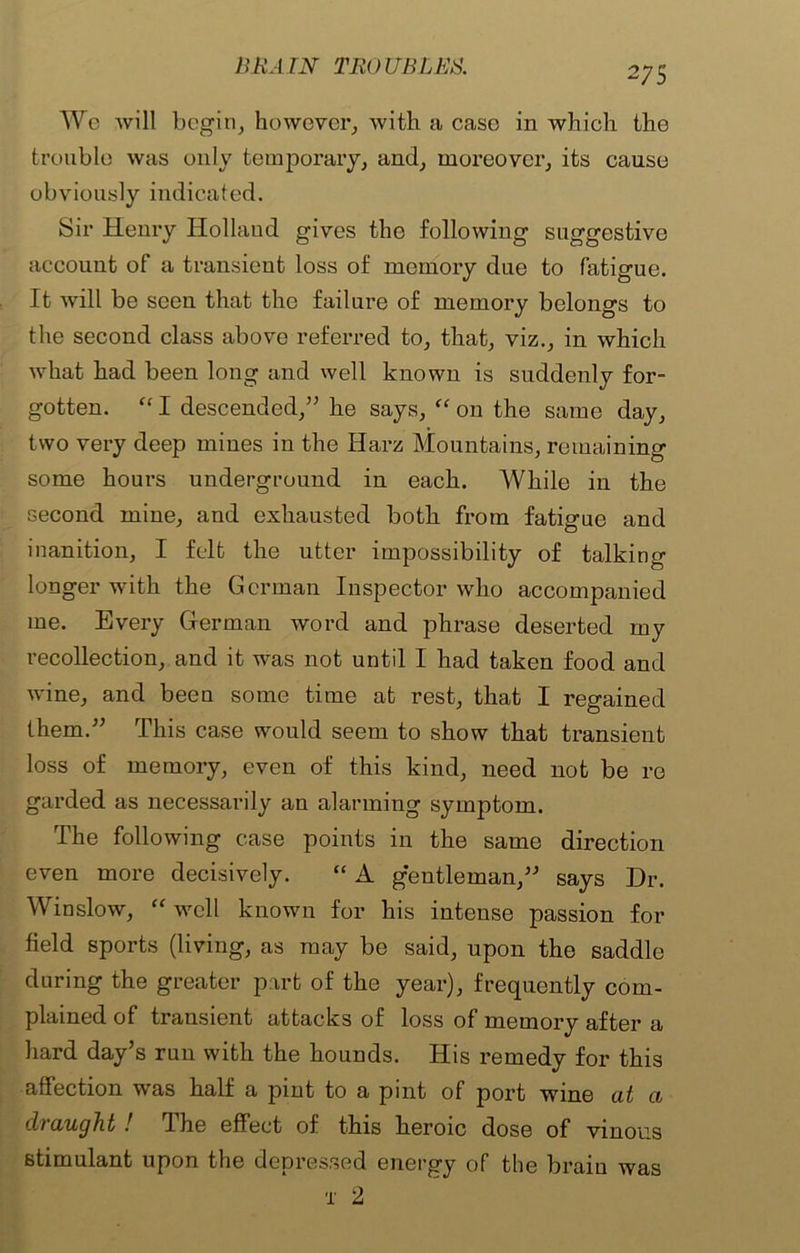 Wo will begin, however, with a case in which the trouble was only temporary, and, moreover, its cause obviously indicated. Sir Henry Holland gives the following suggestive account of a transient loss of memory due to fatigue. It will be seen that the failure of memory belongs to the second class above referred to, that, viz., in which what had been long and well known is suddenly for- gotten. “ I descended,” he says, “ on the same day, two very deep mines in the Harz Mountains, remaining some hours underground in each. While in the second mine, and exhausted both from fatigue and inanition, I felt the utter impossibility of talking longer with the German Inspector who accompanied me. Every Herman word and phrase deserted my recollection, and it was not until I had taken food and wine, and been some time at rest, that I regained them.” This case would seem to show that transient loss of memory, even of this kind, need not be re garded as necessarily an alarming symptom. The following case points in the same direction even more decisively. “ A gentleman,” says Dr. Winslow, “ well known for his intense passion for field sports (living, as may be said, upon the saddle during the greater p art of the year), frequently com- plained of transient attacks of loss of memory after a hard day’s run with the hounds. His remedy for this affection was half a pint to a pint of port wine at a draught ! fihe effect of this heroic dose of vinous stimulant upon the depressed energy of the brain was x 2