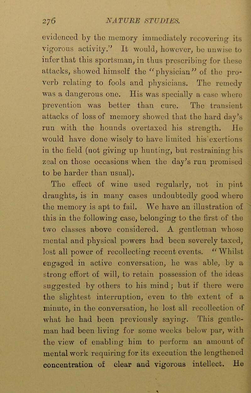 evidenced by the memory immediately recovering its vigorous activity.” It would; however; be unwise to infer that this sportsman; in thus prescribing for these attacks, showed himself the “ physician ” of the pro- verb relating to fools and physicians. The remedy was a dangerous one. His was specially a case where prevention was better than cure. The transient attacks of loss of memory showed that the hard day’s run with the hounds overtaxed his strength. He would have done wisely to have limited his’exertions in the field (not giving up hunting; but restraining his zeal on those occasions when the day’s run promised to be harder than usual). The effect of wine used regularly, not in pint draughts, is in many cases undoubtedly good where the memory is apt to fail. We have an illustration of this in the following case, belonging to the first of the two classes above considered. A gentleman whose mental and physical powers had been severely taxed, lost all power of recollecting recent events. “Whilst engaged in active conversation, he was able, by a strong effort of will, to retain possession of the ideas suggested by others to his mind; but if there were the slightest interruption, even to th'e extent of a minute, in the conversation, he lost all recollection of what he had been previously saying. This gentle- man had been living for some weeks below par, with the view of enabling him to perform an amount of mental work requiring for its execution the lengthened concentration of clear and vigorous intellect. He