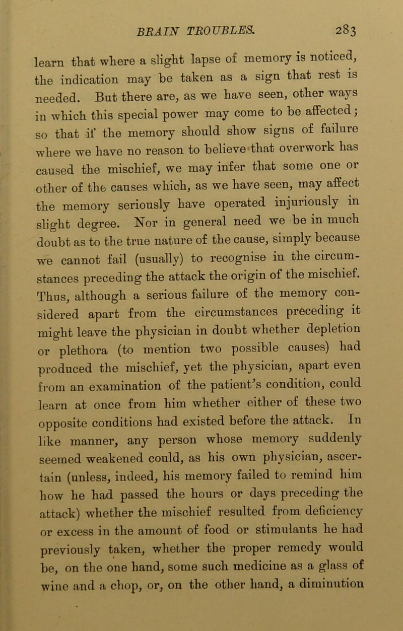 learn that where a slight lapse of memory is noticed, the indication may be taken as a sign that rest is needed. But there are, as we have seen, other ways in which this special power may come to be affected; so that if the memory should show signs of failure where we have no reason to believe that overwork has caused the mischief, we may infer that some one or other of the causes which, as we have seen, may affect the memory seriously have operated injuriously in slight degree. Nor in general need we be in much doubt as to the true nature of the cause, simply because we cannot fail (usually) to recognise in the circum- stances preceding the attack the origin of the mischief. Thus, although a serious failure of the memory con- sidered apart from the circumstances preceding it might leave the physician in doubt whether depletion or plethora (to mention two possible causes) had produced the mischief, yet the physician, apart even from an examination of the patient\s condition, could learn at once from him whether either of these two opposite conditions had existed before the attack. In like manner, any person whose memory suddenly seemed weakened could, as his own physician, ascer- tain (unless, indeed, his memory failed to remind him how he had passed the hours or days preceding the attack) whether the mischief resulted from deficiency or excess in the amount of food or stimulants he had previously taken, whether the proper remedy would be, on the one hand, some such medicine as a glass of wine and a chop, or, on the other hand, a diminution