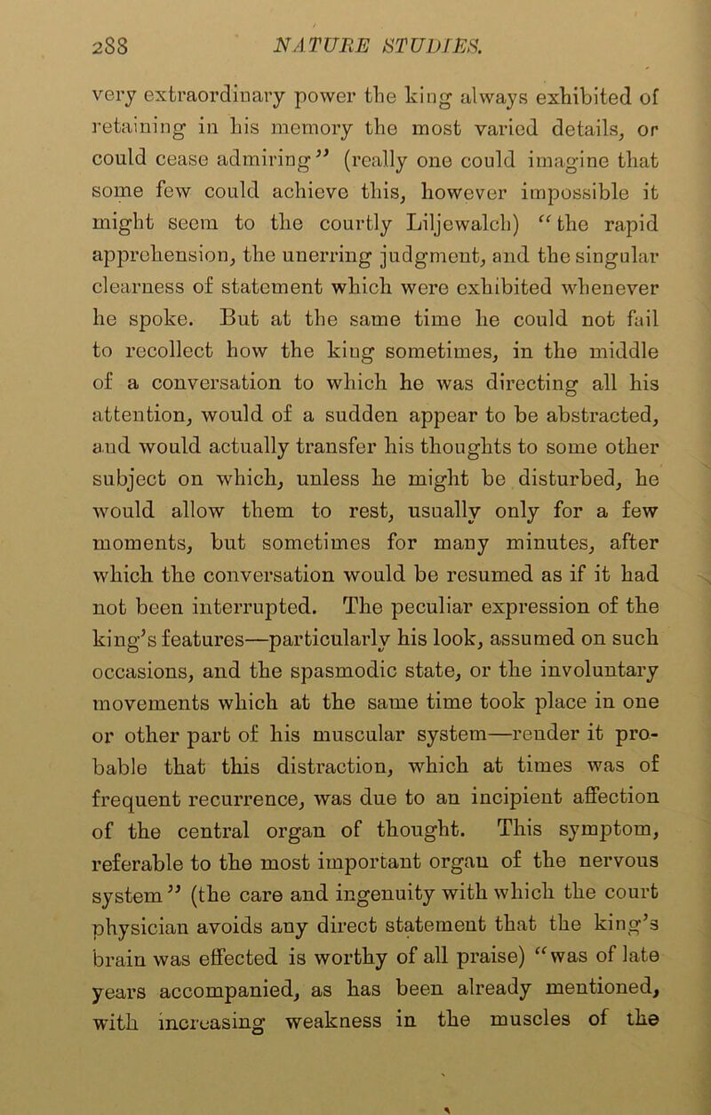 very extraordinary power the king always exhibited of retaining in his memory the most varied details, or could cease admiring” (really one could imagine that some few could achieve this, however impossible it might seem to the courtly Liljewalch) “ the rapid apprehension, the unerring judgment, and the singular clearness of statement which were exhibited whenever he spoke. But at the same time he could not fail to recollect how the king sometimes, in the middle of a conversation to which he was directing all his attention, would of a sudden appear to be abstracted, and would actually transfer his thoughts to some other subject on which, unless he might be disturbed, he would allow them to rest, usually only for a few moments, but sometimes for many minutes, after which the conversation would be resumed as if it had not been interrupted. The peculiar expression of the king’s features—particularly his look, assumed on such occasions, and the spasmodic state, or the involuntary movements which at the same time took place in one or other part of his muscular system—render it pro- bable that this distraction, which at times was of frequent recurrence, was due to an incipient affection of the central organ of thought. This symptom, referable to the most important orgau of the nervous system” (the care and ingenuity with which the court physician avoids any direct statement that the king’s brain was effected is worthy of all praise) “was of late years accompanied, as has been already mentioned, with increasing weakness in the muscles of the