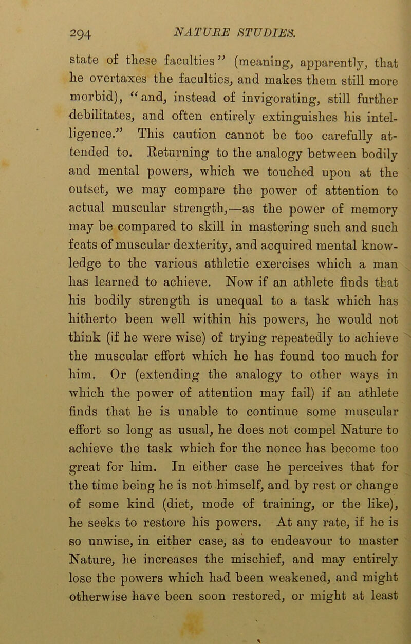 state of these faculties ” (meaning, apparently, that he overtaxes the faculties, and makes them still more morbid), “and, instead of invigorating, still further debilitates, and often entirely extinguishes his intel- ligence.'” This caution cannot be too carefully at- tended to. Returning to the analogy between bodily and mental powers, which we touched upon at the outset, we may compare the power of attention to actual muscular strength,—as the power of memory may be compared to skill in mastering such and such feats of muscular dexterity, and acquired mental know- ledge to the various athletic exercises which a man has learned to achieve. Now if an athlete finds that his bodily strength is unequal to a task which has hitherto been well within his powers, he would not think (if he were wise) of trying repeatedly to achieve the muscular effort which he has found too much for him. Or (extending the analogy to other ways in which the power of attention may fail) if an athlete finds that he is unable to continue some muscular effort so long as usual, he does not compel Nature to achieve the task which for the nonce has become too great for him. In either case he perceives that for the time being he is not himself, and by rest or change of some kind (diet, mode of training, or the like), he seeks to restore his powers. At any rate, if he is so unwise, in either case, as to endeavour to master Nature, he increases the mischief, and may entirely lose the powers which had been weakened, and might otherwise have been soon restored, or might at least