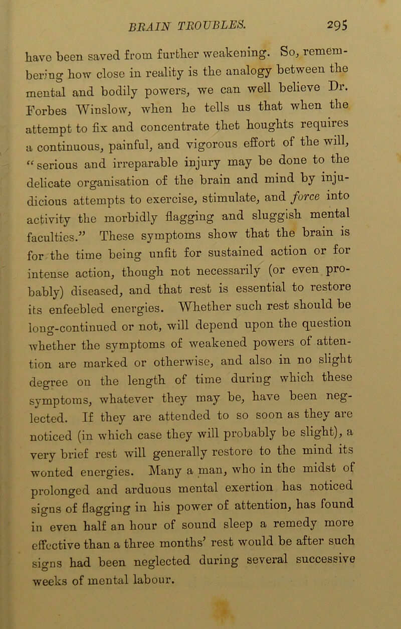 have been saved from further weakening. So, remem- bering how close in reality is the analogy between the mental and bodily powers, we can well believe Dr. Forbes Winslow, when he tells us that when the attempt to fix and concentrate thet houghts requires a continuous, painful, and vigorous effort of the will, “ serious and irreparable injury may be done to the delicate organisation of the brain and mind by inju- dicious attempts to exercise, stimulate, and force into activity the morbidly flagging and sluggish mental faculties.” These symptoms show that the brain is for the time being unfit for sustained action or for intense action, though not necessarily (or even pro- bably) diseased, and that rest is essential to restore its enfeebled energies. Whether such rest should be loner-continued or not, will depend upon the question D whether the symptoms of weakened powers of atten- tion are marked or otherwise, and also in no slight degree 011 the length of time during which these symptoms, whatever they may be, have been neg- lected. If they are attended to so soon as they are noticed (in which case they will probably be slight), a very brief rest will generally restore to the mind its wonted energies. Many a man, who in the midst of prolonged and arduous mental exertion has noticed sierns of flagging in his power of attention, has found in even half an hour of sound sleep a remedy more effective than a three months’ rest would be after such signs had been neglected during several successive weeks of mental labour.