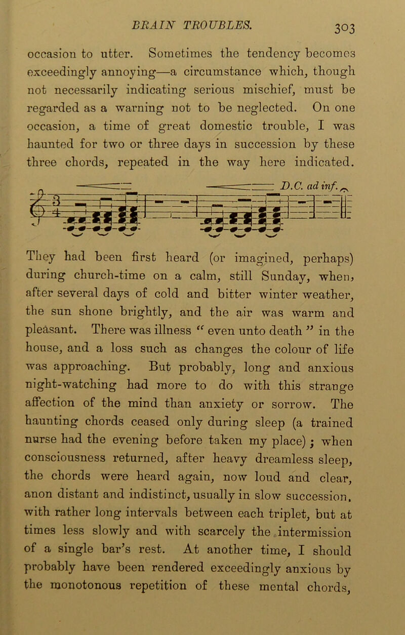 occasion to utter. Sometimes the tendency becomes exceedingly annoying—a circumstance which, though not necessarily indicating serious mischief, must be regarded as a warning not to be neglected. On one occasion, a time of great domestic trouble, I was haunted for two or three days in succession by these three chords, repeated in the way here indicated. / 3 — H —— D.C. ad inf. r j • M f W' W' 'w' -.. . They had been first heard (or imagined, perhaps) during church-time on a calm, still Sunday, when? after several days of cold and bitter winter weather, the sun shone brightly, and the air was warm and pleasant. There was illness “ even unto death ” in the house, and a loss such as changes the colour of life was approaching. But probably, long and anxious night-watching had more to do with this strange affection of the mind than anxiety or sorrow. The haunting chords ceased only during sleep (a trained nurse had the evening before taken my place); when consciousness returned, after heavy dreamless sleep, the chords were heard again, now loud and clear, anon distant and indistinct, usually in slow succession, with rather long intervals between each triplet, but at times less slowly and with scarcely the intermission of a single bar’s rest. At another time, I should probably have been rendered exceedingly anxious by the monotonous repetition of these mental chords,