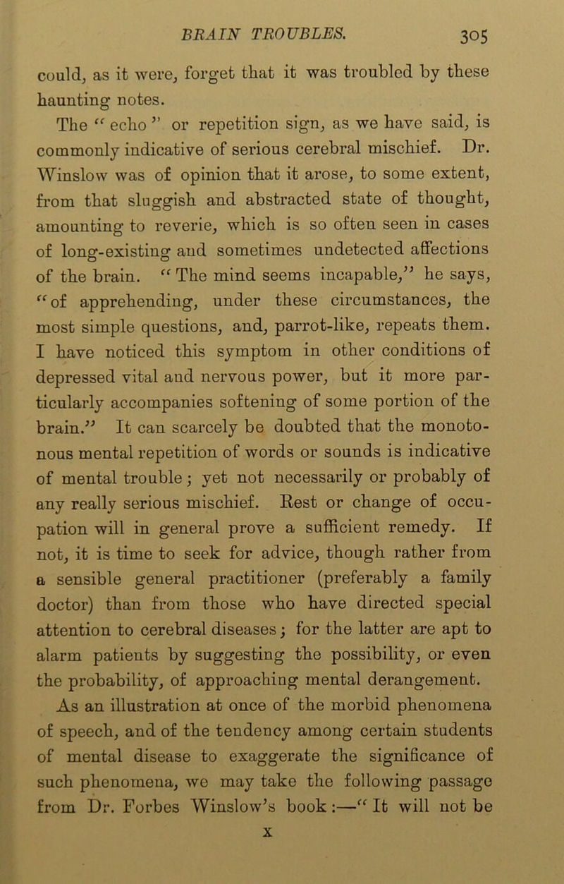 could, as it were, forget that it was troubled by these haunting notes. The “ echo ” or repetition sign, as we have said, is commonly indicative of serious cerebral mischief. Dr. Winslow was of opinion that it arose, to some extent, from that sluggish and abstracted state of thought, amounting to reverie, which is so often seen in cases of long-existing and sometimes undetected affections of the brain. “ The mind seems incapable,” he says, “ of apprehending, under these circumstances, the most simple questions, and, parrot-like, repeats them. I have noticed this symptom in other conditions of depressed vital and nervous power, but it more par- ticularly accompanies softening of some portion of the brain.” It can scarcely be doubted that the monoto- nous mental repetition of words or sounds is indicative of mental trouble; yet not necessarily or probably of any really serious mischief. Rest or change of occu- pation will in general prove a sufficient remedy. If not, it is time to seek for advice, though rather from a sensible general practitioner (preferably a family doctor) than from those who have directed special attention to cerebral diseases; for the latter are apt to alarm patients by suggesting the possibility, or even the probability, of approaching mental derangement. As an illustration at once of the morbid phenomena of speech, and of the tendency among certain students of mental disease to exaggerate the significance of such phenomena, we may take the following passage from Dr. Forbes Winslow’s book:—“ It will not be x